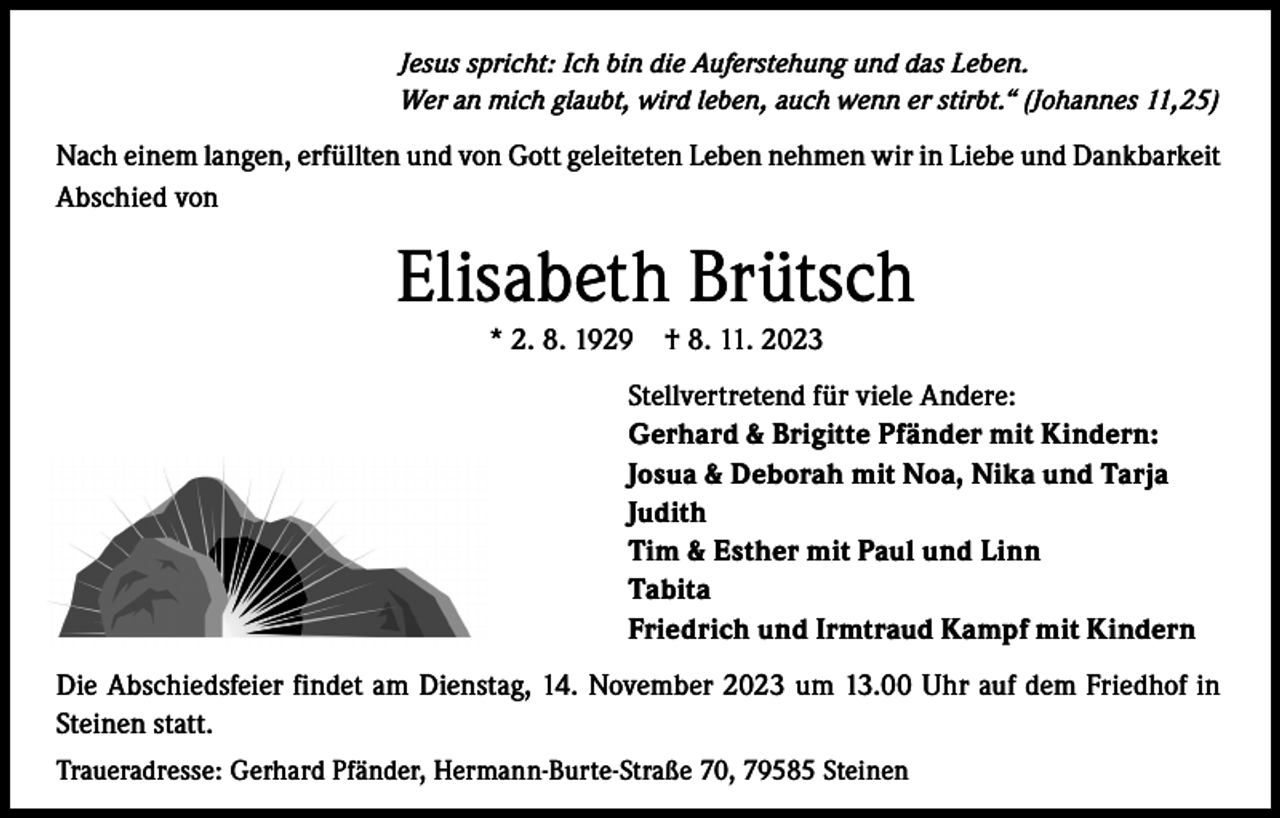 <p>Jesus spricht: Ich bin die Auferstehung und das Leben.<br />Wer an mich glaubt, wird leben, auch wenn er stirbt.“ (Johannes 11,25)</p><p>Nach einem langen, erfüllten und von Gott geleiteten Leben nehmen wir in Liebe und Dankbarkeit<br />Abschied von</p><p>Elisabeth Brütsch<br />* 2. 8. 1929 † 8. 11. 2023<br />Stellvertretend für viele Andere:<br />Gerhard &amp; Brigitte Pfänder mit Kindern:<br />Josua &amp; Deborah mit Noa, Nika und Tarja<br />Judith<br />Tim &amp; Esther mit Paul und Linn<br />Tabita<br />Friedrich und Irmtraud Kampf mit Kindern<br />Die Abschiedsfeier findet am Dienstag, 14. November 2023 um 13.00 Uhr auf dem Friedhof in<br />Steinen statt.<br />Traueradresse: Gerhard Pfänder, Hermann-Burte-Straße 70, 79585 Steinen</p>