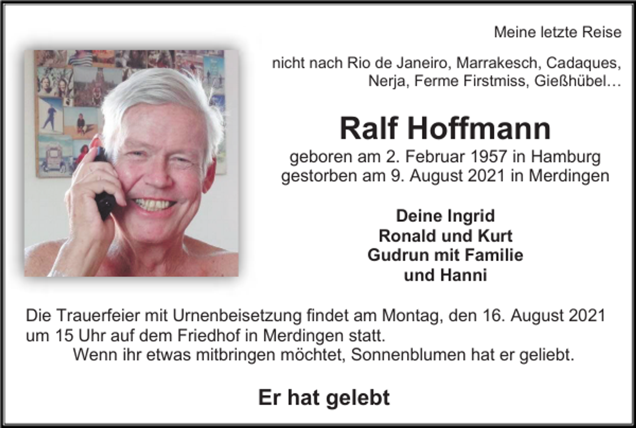 <p>Meine letzte Reise<br />nicht nach Rio de Janeiro, Marrakesch, Cadaques,<br />Nerja, Ferme Firstmiss, Gießhübel…</p><p>Ralf Hoffmann<br />geboren am 2. Februar 1957 in Hamburg<br />gestorben am 9. August 2021 in Merdingen<br />Deine Ingrid<br />Ronald und Kurt<br />Gudrun mit Familie<br />und Hanni<br />Die Trauerfeier mit Urnenbeisetzung findet am Montag, den 16. August 2021<br />um 15 Uhr auf dem Friedhof in Merdingen statt.<br />Wenn ihr etwas mitbringen möchtet, Sonnenblumen hat er geliebt.</p><p>Er hat gelebt</p>