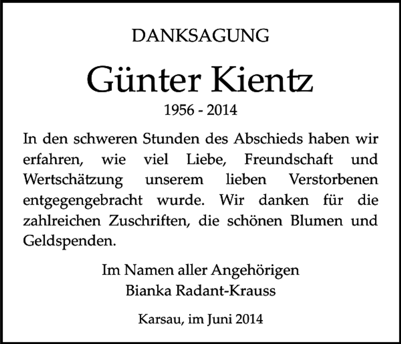 <p>DANKSAGUNG</p><p>Günter Kien�<br />1956 ­ 2014</p><p>In den schweren Stunden des Abschieds haben wir<br />erfahren, wie viel Liebe, Freundschaft und<br />Wertschä�ung unserem lieben Verstorbenen<br />entgegengebracht wurde. Wir danken für die<br />zahlreichen Zuschriften, die schönen Blumen und<br />Geldspenden.<br />Im Namen aller Angehörigen<br />Bianka Radant­Krauss<br />Karsau, im Juni 2014</p>