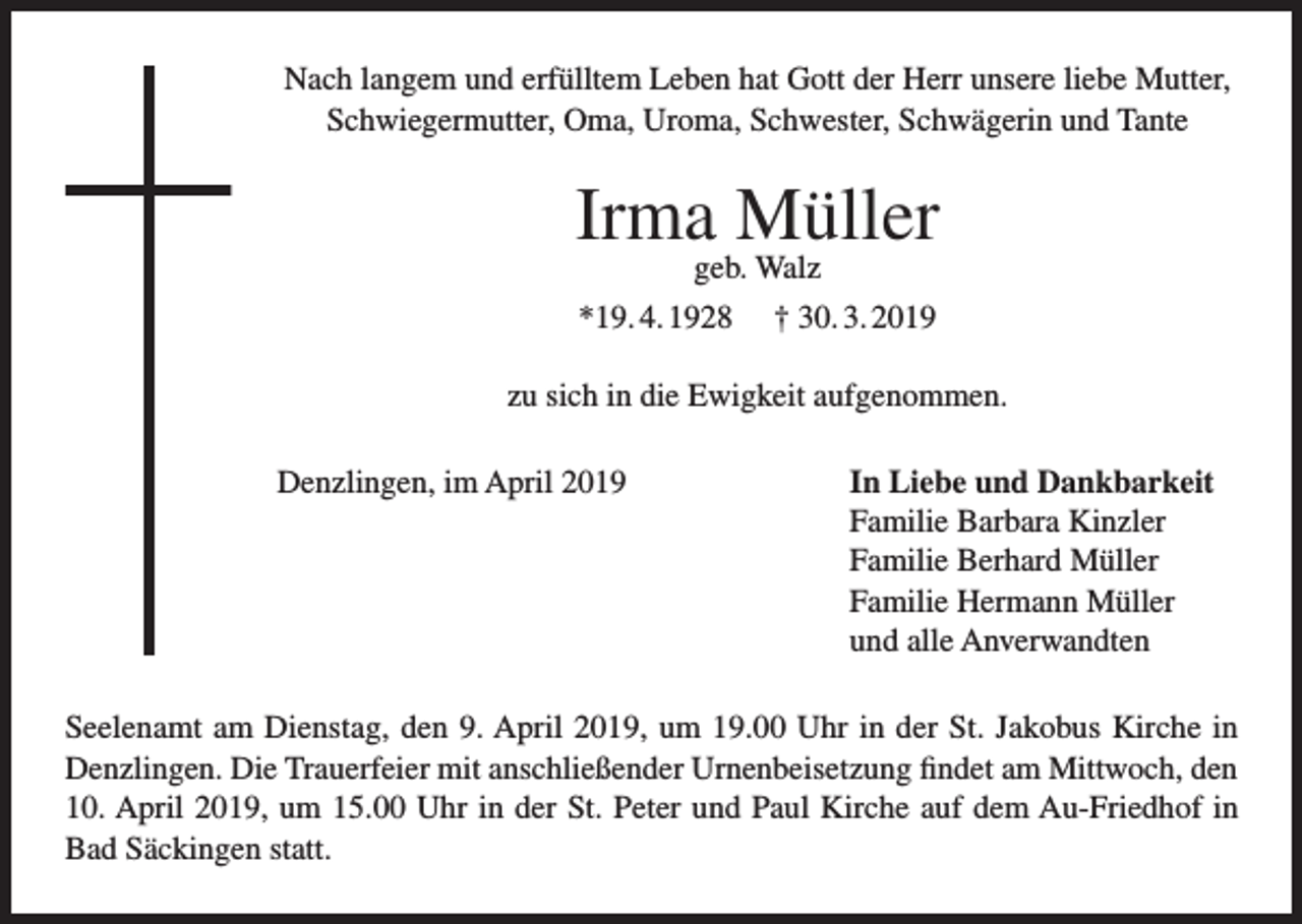 <p>Nach langem und erfülltem Leben hat Gott der Herr unsere liebe Mutter,<br />Schwiegermutter, Oma, Uroma, Schwester, Schwägerin und Tante</p><p>Irma Müller<br />geb. Walz</p><p>*19. 4. 1928</p><p>† 30. 3. 2019</p><p>zu sich in die Ewigkeit aufgenommen.<br />Denzlingen, im April 2019</p><p>I n Liebe und Dankbarkeit<br />Familie Barbara Kinzler<br />Familie Berhard Müller<br />Familie Hermann Müller<br />und alle Anverwandten</p><p>Seelenamt am Dienstag, den 9. April 2019, um 19.00 Uhr in der St. Jakobus Kirche in<br />Denzlingen. Die Trauerfeier mit anschließender Urnenbeisetzung findet am Mittwoch, den<br />10. April 2019, um 15.00 Uhr in der St. Peter und Paul Kirche auf dem Au-Friedhof in<br />Bad Säckingen statt.</p>