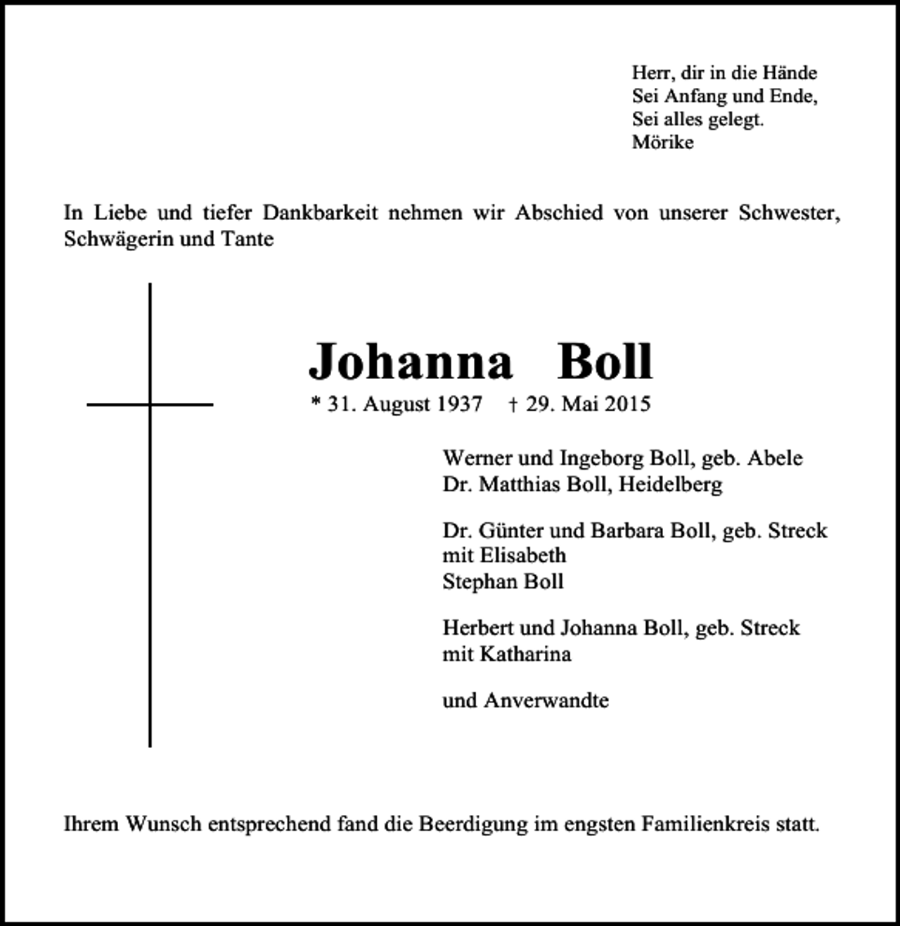 <p>Herr, dir in die Hände<br />Sei Anfang und Ende,<br />Sei alles gelegt.<br />Mörike</p><p>In Liebe und tiefer Dankbarkeit nehmen wir Abschied von unserer Schwester,<br />Schwägerin und Tante</p><p>Johanna Boll<br />* 31. August 1937</p><p>† 29. Mai 2015</p><p>Werner und Ingeborg Boll, geb. Abele<br />Dr. Matthias Boll, Heidelberg<br />Dr. Günter und Barbara Boll, geb. Streck<br />mit Elisabeth<br />Stephan Boll<br />Herbert und Johanna Boll, geb. Streck<br />mit Katharina<br />und Anverwandte</p><p>Ihrem Wunsch entsprechend fand die Beerdigung im engsten Familienkreis statt.</p>