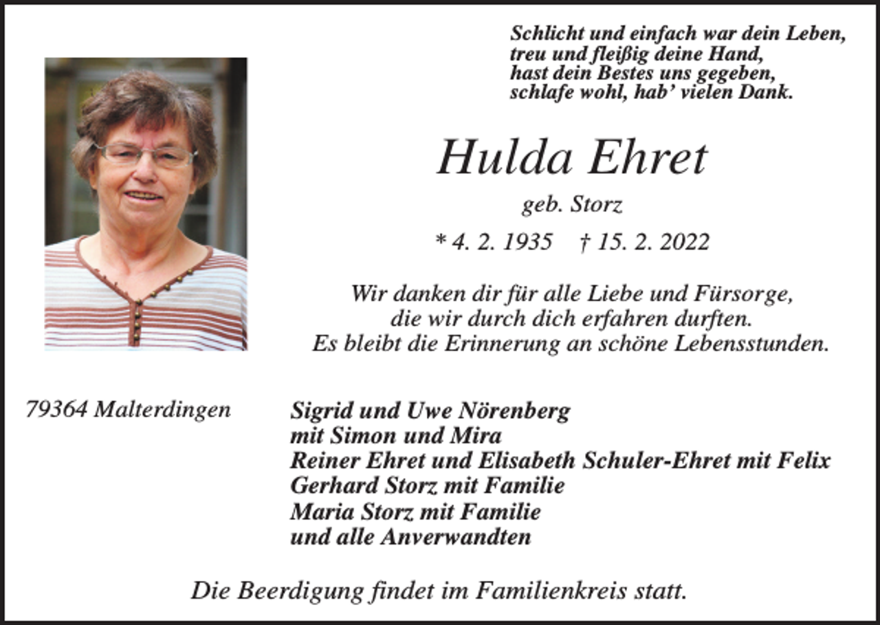 <p>Schlicht und einfach war dein Leben,<br />treu und fleißig deine Hand,<br />hast dein Bestes uns gegeben,<br />schlafe wohl, hab’ vielen Dank.</p><p>Hulda Ehret<br />geb. Storz<br />* 4. 2. 1935</p><p>† 15. 2. 2022</p><p>Wir danken dir für alle Liebe und Fürsorge,<br />die wir durch dich erfahren durften.<br />Es bleibt die Erinnerung an schöne Lebensstunden.<br />79364 Malterdingen</p><p>Sigrid und Uwe Nörenberg<br />mit Simon und Mira<br />Reiner Ehret und Elisabeth Schuler-Ehret mit Felix<br />Gerhard Storz mit Familie<br />Maria Storz mit Familie<br />und alle Anverwandten</p><p>Die Beerdigung findet im Familienkreis statt.</p>