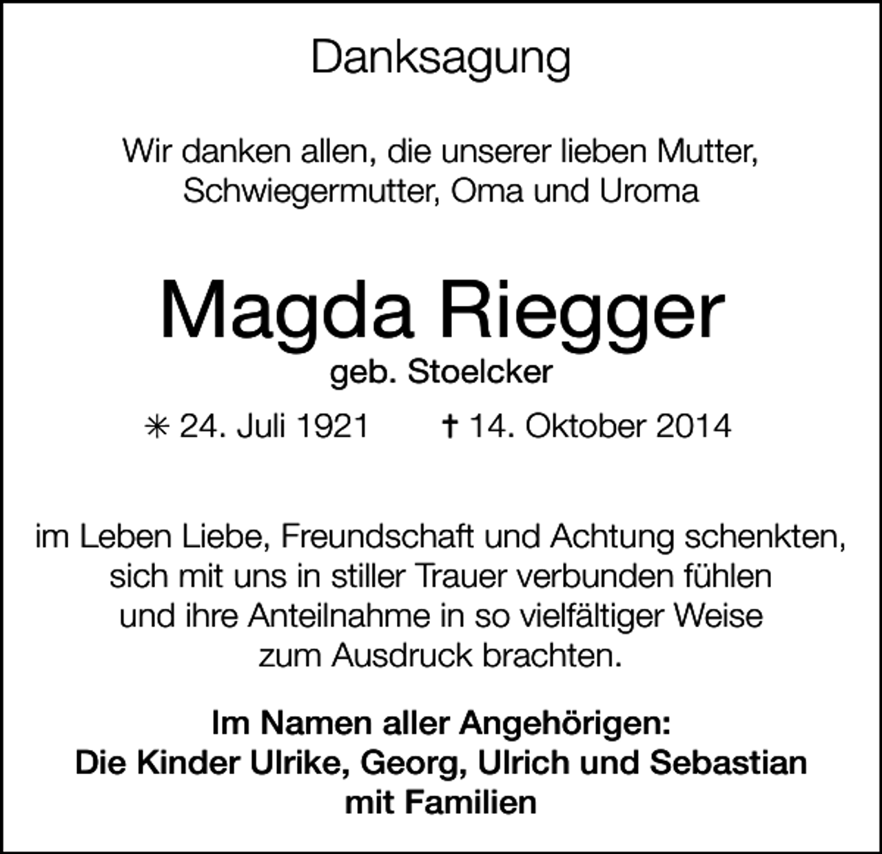 <p>Danksagung<br />Wir danken allen, die unserer lieben Mutter,<br />Schwiegermutter, Oma und Uroma</p><p>Magda Riegger<br />geb. Stoelcker</p><p>24. Juli 1924. Oktober 2014</p><p>im Leben Liebe, Freundschaft und Achtung schenkten,<br />sich mit uns in stiller Trauer verbunden fühlen<br />und ihre Anteilnahme in so vielfältiger Weise<br />zum Ausdruck brachten.<br />Im Namen aller Angehörigen:<br />Die Kinder Ulrike, Georg, Ulrich und Sebastian<br />mit Familien</p>