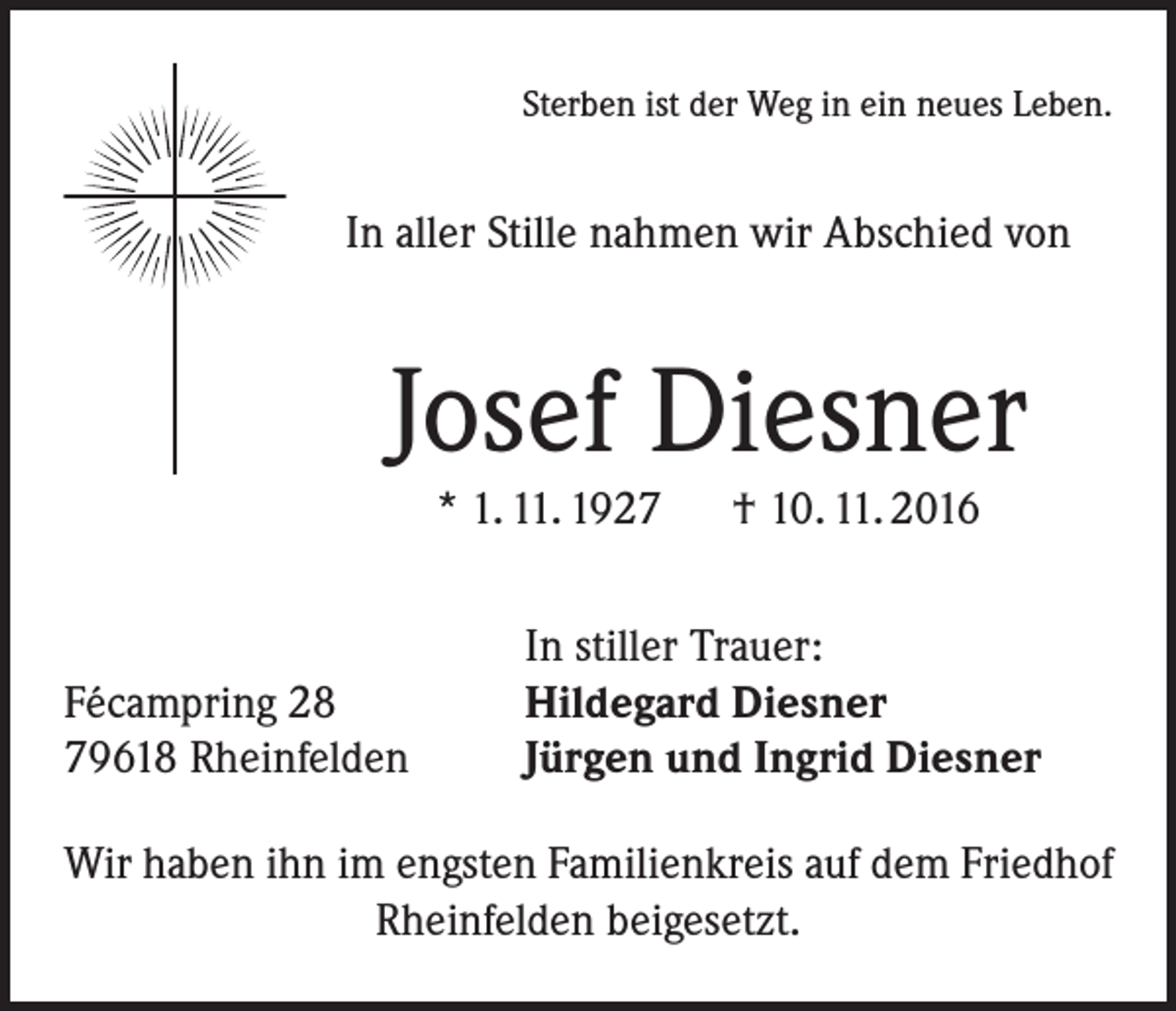 <p>Sterben ist der Weg in ein neues Leben.</p><p>In aller Stille nahmen wir Abschied von</p><p>Josef Diesner<br />* 1. 11. 1927 † 10. 11. 2016</p><p>Fécampring 28<br />79618 Rheinfelden</p><p>In stiller Trauer:<br />Hildegard Diesner<br />Jürgen und Ingrid Diesner</p><p>Wir haben ihn im engsten Familienkreis auf dem Friedhof<br />Rheinfelden beigesetzt.</p>