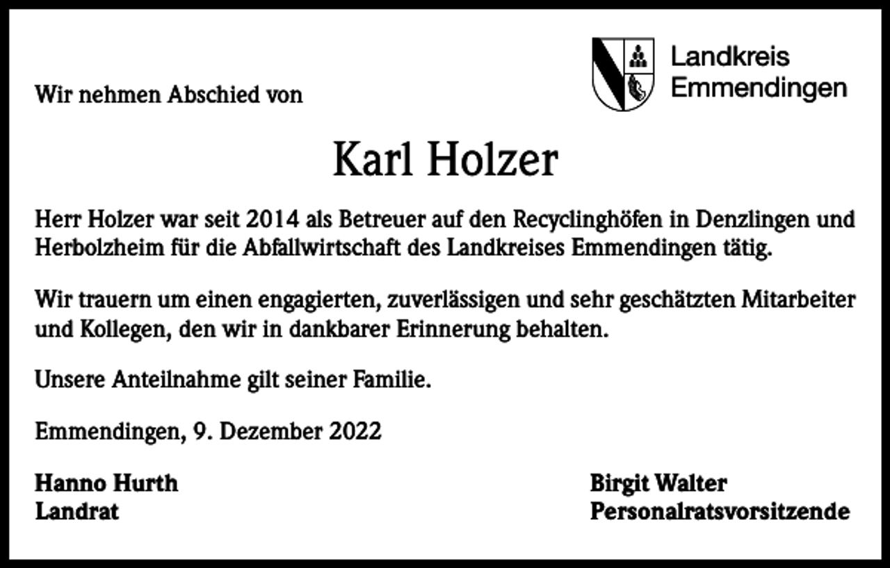 <p>Landkreis<br />Emmendingen</p><p>Wir nehmen Abschied von</p><p>Karl Holzer<br />Herr Holzer war seit 2014 als Betreuer auf den Recyclinghöfen in Denzlingen und<br />Herbolzheim für die Abfallwirtschaft des Landkreises Emmendingen tätig.<br />Wir trauern um einen engagierten, zuverlässigen und sehr geschätzten Mitarbeiter<br />und Kollegen, den wir in dankbarer Erinnerung behalten.<br />Unsere Anteilnahme gilt seiner Familie.<br />Emmendingen, 9. Dezember 2022<br />Hanno Hurth<br />Birgit Walter<br />Landrat Personalratsvorsitzende</p>
