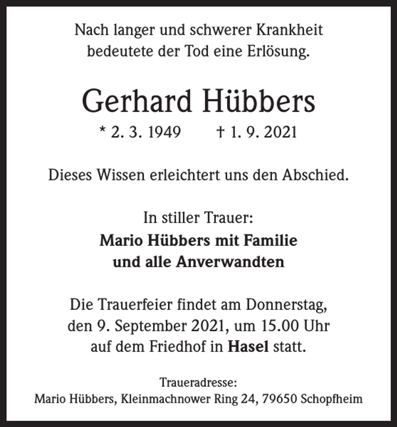<p>Nach langer und schwerer Krankheit<br />bedeutete der Tod eine Erlösung.</p><p>Gerhard Hübbers<br />* 2. 3. 1949 † 1. 9. 2021<br />Dieses Wissen erleichtert uns den Abschied.<br />In stiller Trauer:<br />Mario Hübbers mit Familie<br />und alle Anverwandten<br />Die Trauerfeier findet am Donnerstag,<br />den 9. September 2021, um 15.00 Uhr<br />auf dem ­Friedhof in Hasel statt.<br />Traueradresse:<br />Mario Hübbers, Kleinmachnower Ring 24, 79650 Schopfheim</p>