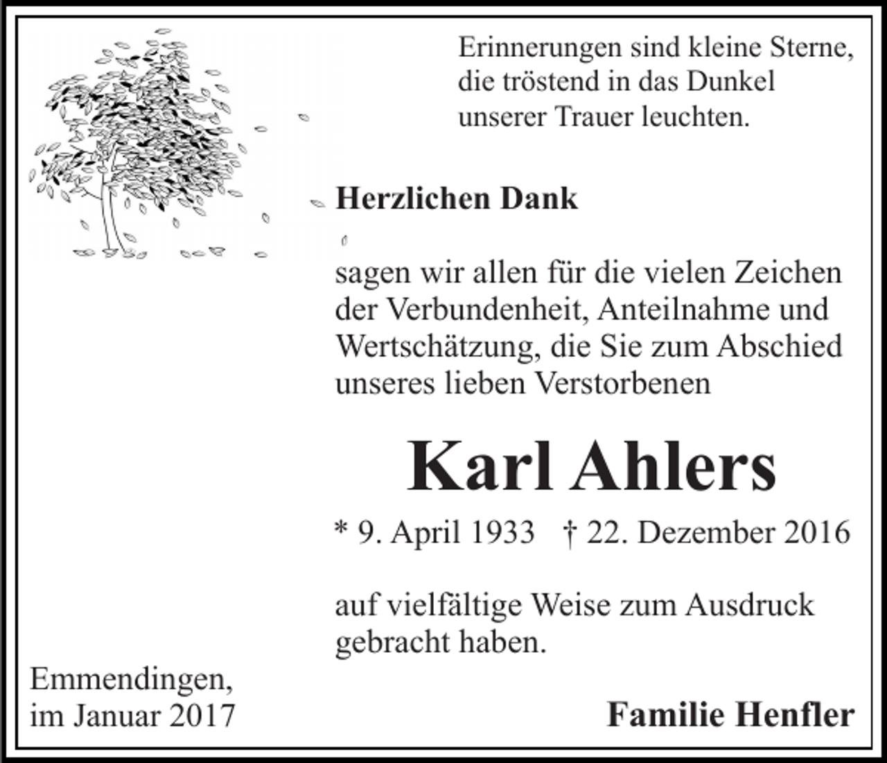<p>Erinnerungen sind kleine Sterne,<br />die tröstend in das Dunkel<br />unserer Trauer leuchten.</p><p>Herzlichen Dank<br />sagen wir allen für die vielen Zeichen<br />der Verbundenheit, Anteilnahme und<br />Wertschätzung, die Sie zum Abschied<br />unseres lieben Verstorbenen</p><p>Karl Ahlers<br />* 9. April 1933 † 22. Dezember 2016</p><p>Emmendingen,<br />im Januar 2017</p><p>auf vielfältige Weise zum Ausdruck<br />gebracht haben.</p><p>Familie Henfler</p>