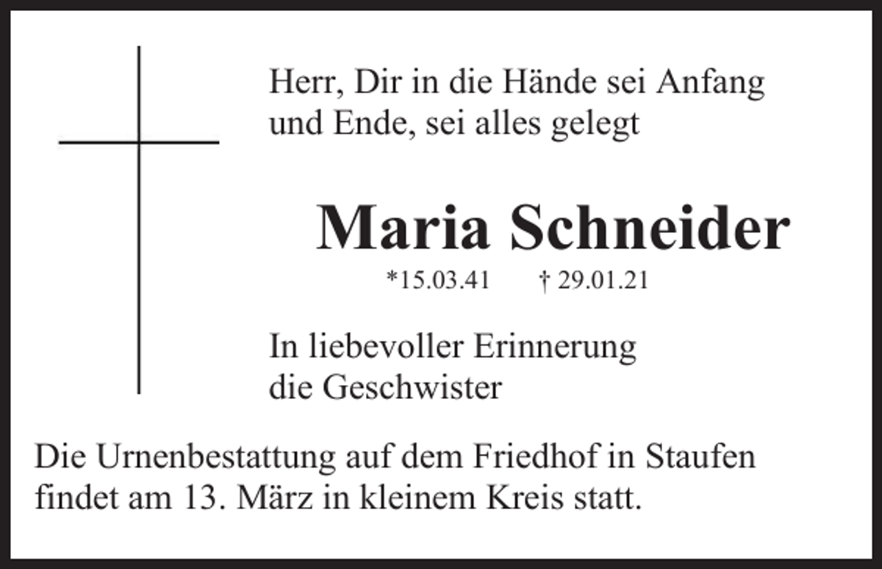 <p>Herr, Dir in die Hände sei Anfang<br />und Ende, sei alles gelegt</p><p>Maria Schneider<br />*15.03.41</p><p>† 29.01.21</p><p>In liebevoller Erinnerung<br />die Geschwister<br />Die Urnenbestattung auf dem Friedhof in Staufen<br />findet am 13. März in kleinem Kreis statt.</p>