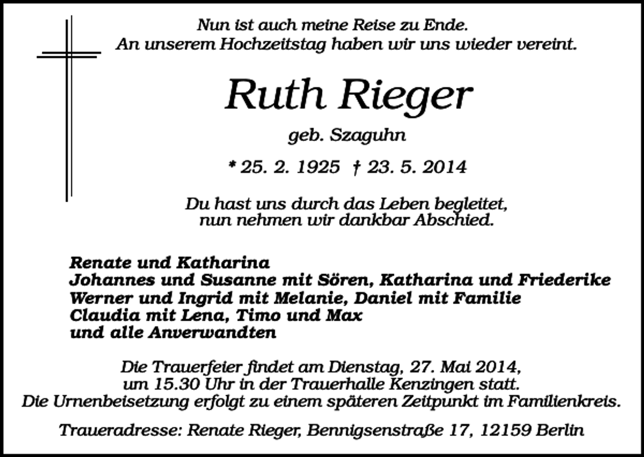 <p>Nun ist auch meine Reise zu Ende.<br />An unserem Hochzeitstag haben wir uns wieder vereint.</p><p>Ruth Rieger<br />geb. Szaguhn<br />* 25. 2. 1925 † 23. 5. 2014<br />Du hast uns durch das Leben begleitet,<br />nun nehmen wir dankbar Abschied.<br />Renate und Katharina<br />Johannes und Susanne mit Sören, Katharina und Friederike<br />Werner und Ingrid mit Melanie, Daniel mit Familie<br />Claudia mit Lena, Timo und Max<br />und alle Anverwandten<br />Die Trauerfeier findet am Dienstag, 27. Mai 2014,<br />um 15.30 Uhr in der Trauerhalle Kenzingen statt.<br />Die Urnenbeisetzung erfolgt zu einem späteren Zeitpunkt im Familienkreis.<br />Traueradresse: Renate Rieger, Bennigsenstraße 17, 12159 Berlin</p>