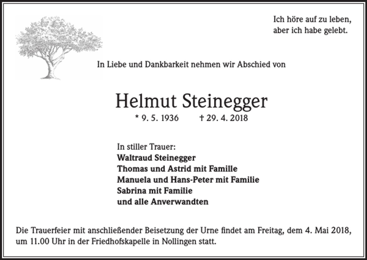 <p>Ich höre auf zu leben,<br />aber ich habe gelebt.</p><p>In Liebe und Dankbarkeit nehmen wir Abschied von</p><p>Helmut Steinegger<br />* 9. 5. 1936</p><p>† 29. 4. 2018</p><p>In stiller Trauer:<br />Waltraud Steinegger<br />Thomas und Astrid mit Famille<br />Manuela und Hans-Peter mit Familie<br />Sabrina mit Familie<br />und alle Anverwandten<br />Die Trauerfeier mit anschließender Beisetzung der Urne findet am Freitag, dem 4. Mai 2018,<br />um 11.00 Uhr in der Friedhofskapelle in Nollingen statt.</p>