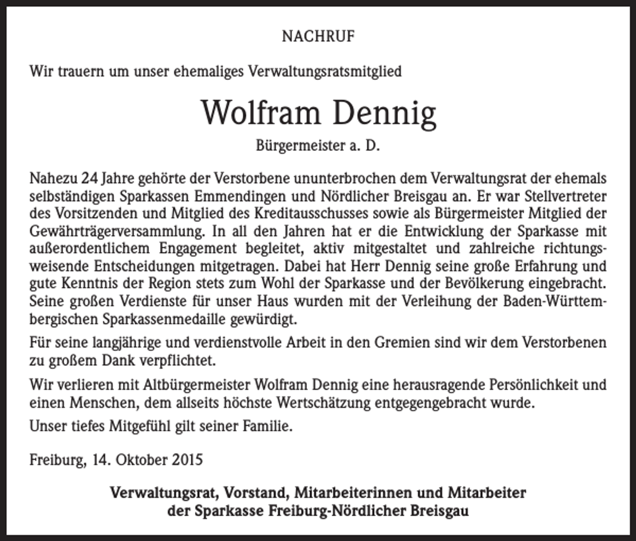 <p>NACHRUF<br />Wir trauern um unser ehemaliges Verwaltungsratsmitglied</p><p>Wolfram Dennig<br />Bürgermeister a. D.<br />Nahezu 24 Jahre gehörte der Verstorbene ununterbrochen dem Verwaltungsrat der ehemals<br />selbständigen Sparkassen Emmendingen und Nördlicher Breisgau an. Er war Stellvertreter<br />des Vorsitzenden und Mitglied des Kreditausschusses sowie als Bürgermeister Mitglied der<br />Gewährträgerversammlung. In all den Jahren hat er die Entwicklung der Sparkasse mit<br />außerordentlichem Engagement begleitet, aktiv mitgestaltet und zahlreiche richtungs­<br />weisende Entscheidungen mitgetragen. Dabei hat Herr Dennig seine große Erfahrung und<br />gute Kenntnis der Region stets zum Wohl der Sparkasse und der Bevölkerung eingebracht.<br />Seine großen Verdienste für unser Haus wurden mit der Verleihung der Baden-Württem­<br />bergischen Sparkassenmedaille gewürdigt.<br />Für seine langjährige und verdienstvolle Arbeit in den Gremien sind wir dem Verstorbenen<br />zu großem Dank verpflichtet.<br />Wir verlieren mit Altbürgermeister Wolfram Dennig eine herausragende Persönlichkeit und<br />einen Menschen, dem allseits höchste Wertschätzung entgegengebracht wurde.<br />Unser tiefes Mitgefühl gilt seiner Familie.<br />Freiburg, 14. Oktober 2015<br />Verwaltungsrat, Vorstand, Mitarbeiterinnen und Mitarbeiter<br />der Sparkasse Freiburg-Nördlicher Breisgau</p>