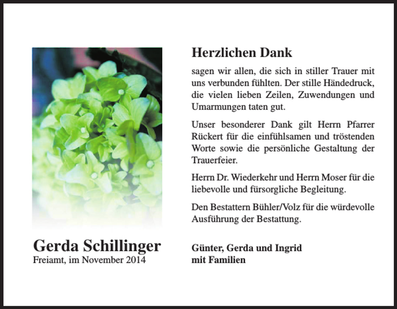 <p>Herzlichen Dank<br />sagen wir allen, die sich in stiller Trauer mit<br />uns verbunden fühlten. Der stille Händedruck,<br />die vielen lieben Zeilen, Zuwendungen und<br />Umarmungen taten gut.<br />Unser besonderer Dank gilt Herrn Pfarrer<br />Rückert für die einfühlsamen und tröstenden<br />Worte sowie die persönliche Gestaltung der<br />Trauerfeier.<br />Herrn Dr. Wiederkehr und Herrn Moser für die<br />liebevolle und fürsorgliche Begleitung.<br />Den Bestattern Bühler/Volz für die würdevolle<br />Ausführung der Bestattung.</p><p>Gerda Schillinger<br />Freiamt, im November 2014</p><p>Günter, Gerda und Ingrid<br />mit Familien</p>