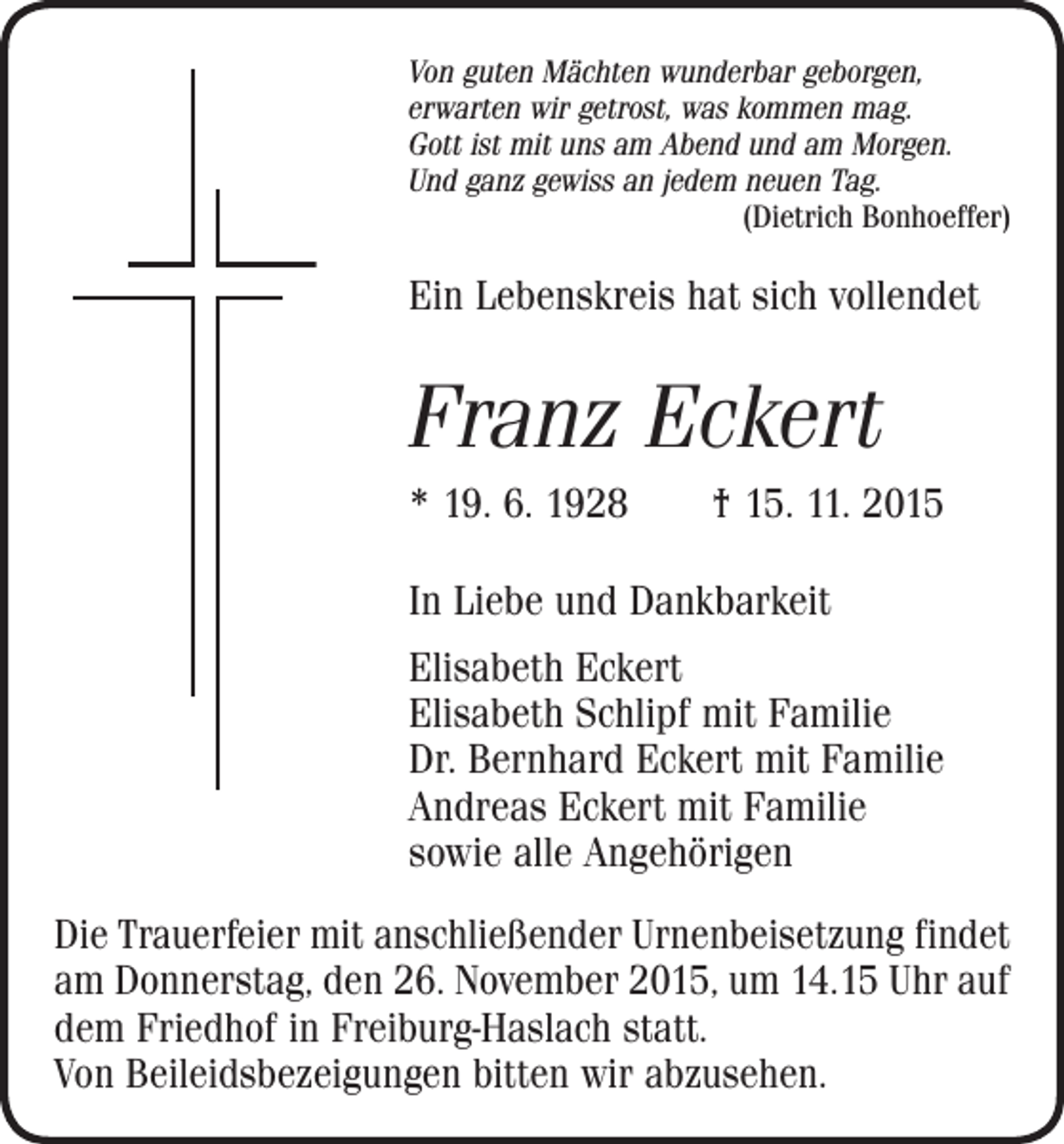 <p>Von guten Mächten wunderbar geborgen,<br />erwarten wir getrost, was kommen mag.<br />Gott ist mit uns am Abend und am Morgen.<br />Und ganz gewiss an jedem neuen Tag.</p><p>(Dietrich Bonhoeffer)</p><p>Ein Lebenskreis hat sich vollendet</p><p>Franz Eckert<br />* 19. 6. 1928 † 15. 11. 2015<br />In Liebe und Dankbarkeit<br />Elisabeth Eckert<br />Elisabeth Schlipf mit Familie<br />Dr. Bernhard Eckert mit Familie<br />Andreas Eckert mit Familie<br />sowie alle Angehörigen<br />Die Trauerfeier mit anschließender Urnenbeisetzung ­findet<br />am Donnerstag, den 26. November 2015, um 14.15 Uhr auf<br />dem Friedhof in Freiburg-Haslach statt.<br />Von Beileidsbezeigungen bitten wir abzusehen.</p>