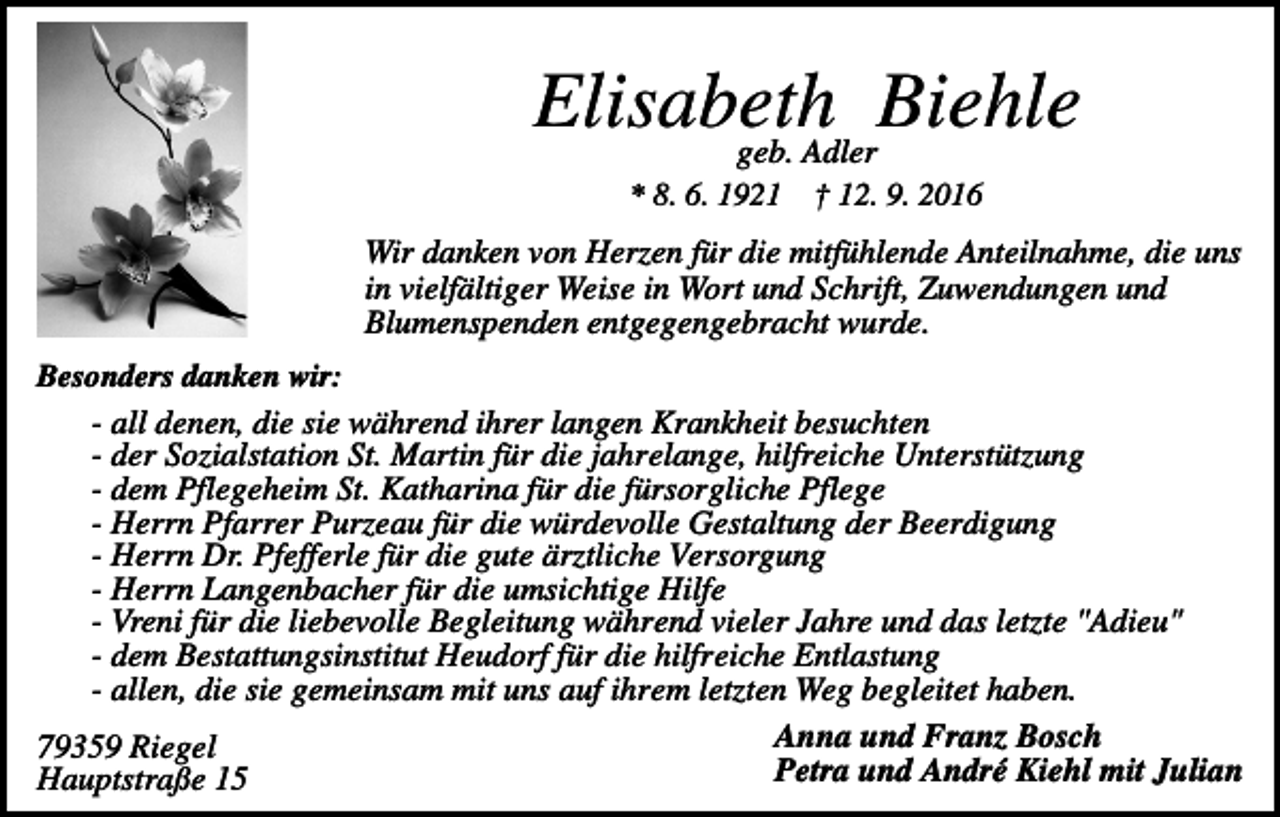 <p>Elisabeth<br />Biehle<br />geb. Adler<br />* 8. 6. 1921</p><p>† 12. 9. 2016</p><p>Wir danken von Herzen für die mitfühlende Anteilnahme, die uns<br />in vielfältiger Weise in Wort und Schrift, Zuwendungen und<br />Blumenspenden entgegengebracht wurde.<br />Besonders danken wir:</p><p>- all denen, die sie während ihrer langen Krankheit besuchten<br />- der Sozialstation St. Martin für die jahrelange, hilfreiche Unterstützung<br />- dem Pflegeheim St. Katharina für die fürsorgliche Pflege<br />- Herrn Pfarrer Purzeau für die würdevolle Gestaltung der Beerdigung<br />- Herrn Dr. Pfefferle für die gute ärztliche Versorgung<br />- Herrn Langenbacher für die umsichtige Hilfe<br />- Vreni für die liebevolle Begleitung während vieler Jahre und das letzte "Adieu"<br />- dem Bestattungsinstitut Heudorf für die hilfreiche Entlastung<br />- allen, die sie gemeinsam mit uns auf ihrem letzten Weg begleitet haben.<br />Anna und Franz Bosch<br />79359 Riegel<br />Petra und André Kiehl mit Julian<br />Hauptstraße 15</p>