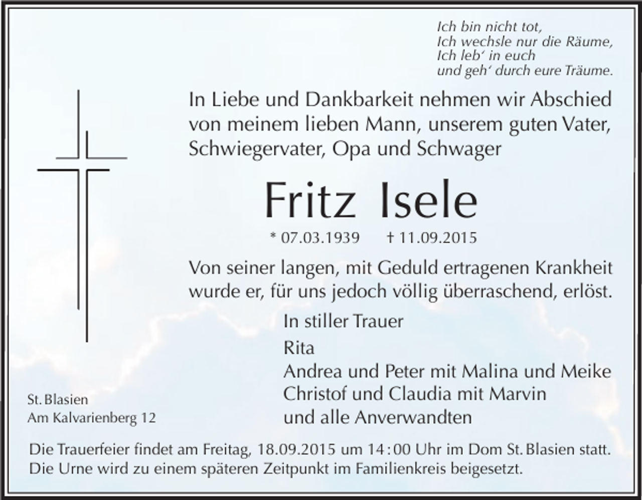 <p>Ich bin nicht tot,<br />Ich wechsle nur die Räume,<br />Ich leb‘ in euch<br />und geh‘ durch eure Träume.</p><p>In Liebe und Dankbarkeit nehmen wir Abschied<br />von meinem lieben Mann, unserem guten Vater,<br />Schwiegervater, Opa und Schwager</p><p>Fritz Isele<br />* 07.03.1939 † 11.09.2015</p><p>Von seiner langen, mit Geduld ertragenen Krankheit<br />wurde er, für uns jedoch völlig überraschend, erlöst.</p><p>St. Blasien<br />Am Kalvarienberg 12</p><p>In stiller Trauer<br />Rita<br />Andrea und Peter mit Malina und Meike<br />Christof und Claudia mit Marvin<br />und alle Anverwandten</p><p>Die Trauerfeier findet am Freitag, 18.09.2015 um 14 : 00 Uhr im Dom St. Blasien statt.<br />Die Urne wird zu einem späteren Zeitpunkt im Familienkreis beigesetzt.</p>