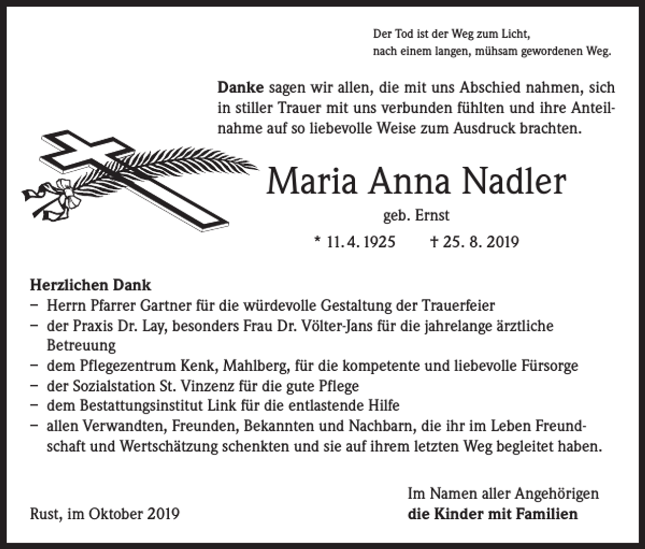<p>Der Tod ist der Weg zum Licht,<br />nach einem langen, mühsam gewordenen Weg.</p><p>Danke sagen wir allen, die mit uns Abschied nahmen, sich<br />in stiller Trauer mit uns verbunden fühlten und ihre Anteilnahme auf so liebevolle Weise zum Ausdruck brachten.</p><p>Maria Anna Nadler<br />geb. Ernst<br />* 11. 4. 1925 † 25. 8. 2019<br />Herzlichen Dank<br />– Herrn Pfarrer Gartner für die würdevolle Gestaltung der Trauerfeier<br />– der Praxis Dr. Lay, besonders Frau Dr. Völter-Jans für die jahrelange ärztliche<br />­Betreuung<br />– dem Pflegezentrum Kenk, Mahlberg, für die kompetente und liebevolle Fürsorge<br />– der Sozialstation St. Vinzenz für die gute Pflege<br />– dem Bestattungsinstitut Link für die entlastende Hilfe<br />– allen Verwandten, Freunden, Bekannten und Nachbarn, die ihr im Leben Freundschaft und Wertschätzung schenkten und sie auf ihrem letzten Weg begleitet haben.</p><p>Rust, im Oktober 2019</p><p>Im Namen aller Angehörigen<br />die Kinder mit Familien</p>