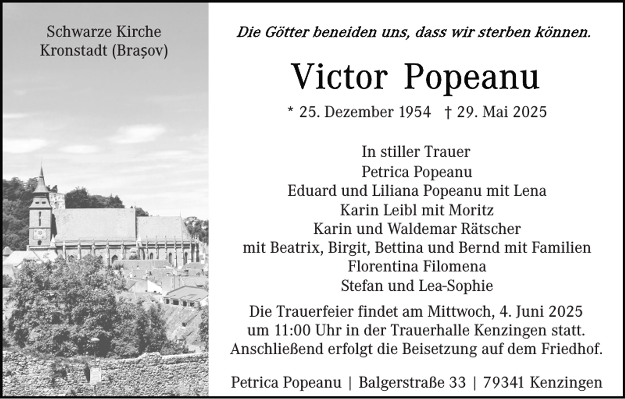<p>Schwarze Kirche<br />Kronstadt (Brașov)</p><p>* 25. Dezember 1954 † 29. Mai 2025<br />In stiller Trauer<br />Petrica Popeanu<br />Eduard und Liliana Popeanu mit Lena<br />Karin Leibl mit Moritz<br />Karin und Waldemar Rätscher<br />mit Beatrix, Birgit, Bettina und Bernd mit Familien<br />Florentina Filomena<br />Stefan und Lea-Sophie<br />Die Trauerfeier findet am Mittwoch, 4. Juni 2025<br />um 11:00 Uhr in der Trauerhalle Kenzingen statt.<br />Anschließend erfolgt die Beisetzung auf dem Friedhof.<br />Petrica Popeanu | Balgerstraße 33 | 79341 Kenzingen</p>