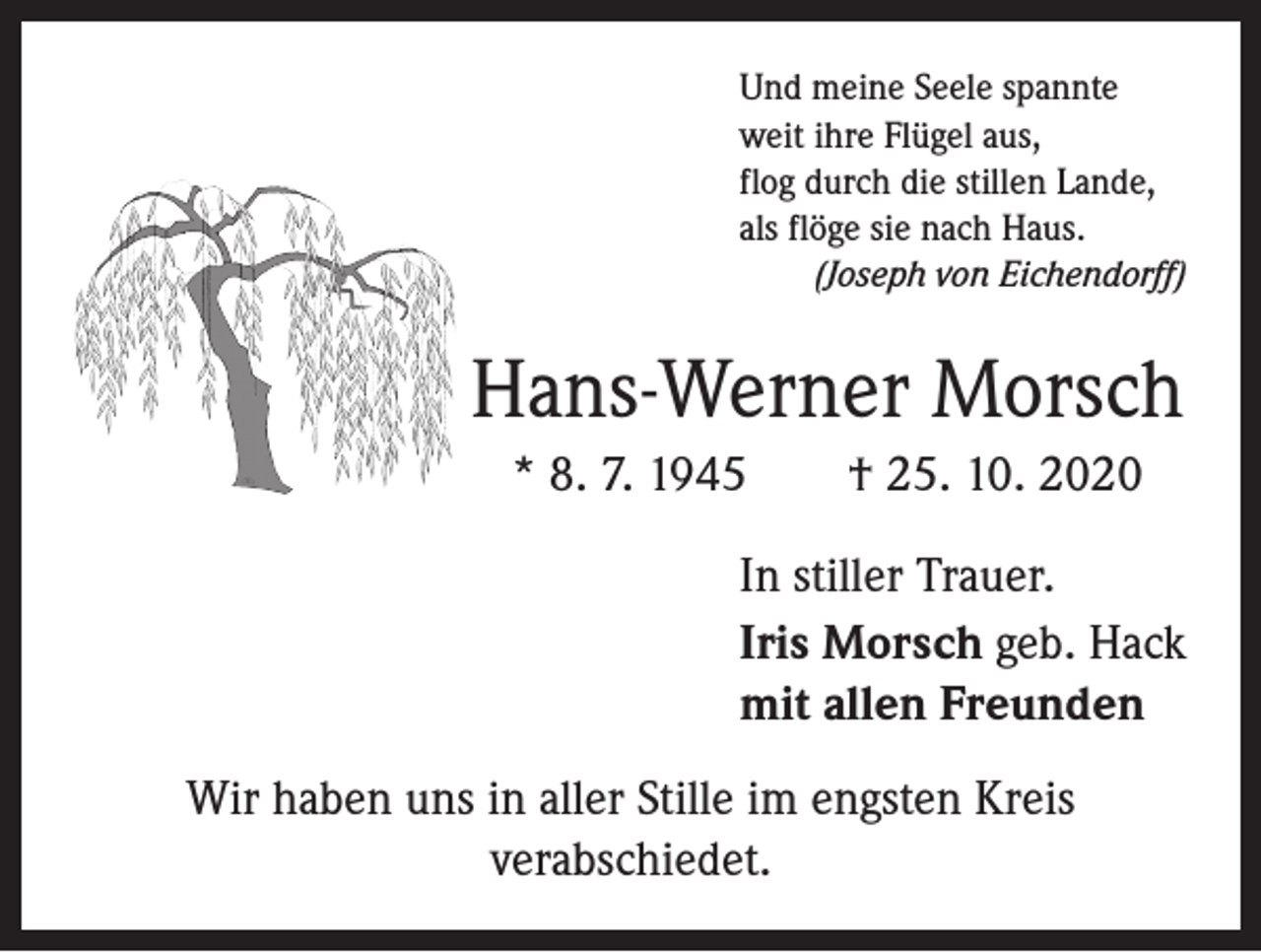 <p>Und meine Seele spannte<br />weit ihre Flügel aus,<br />flog durch die stillen Lande,<br />als flöge sie nach Haus.<br />(Joseph von Eichendorff)</p><p>Hans-Werner Morsch<br />* 8. 7. 1945 † 25. 10. 2020<br />In stiller Trauer.<br />Iris Morsch geb. Hack<br />mit allen Freunden<br />Wir haben uns in aller Stille im engsten Kreis<br />­verabschiedet.</p>