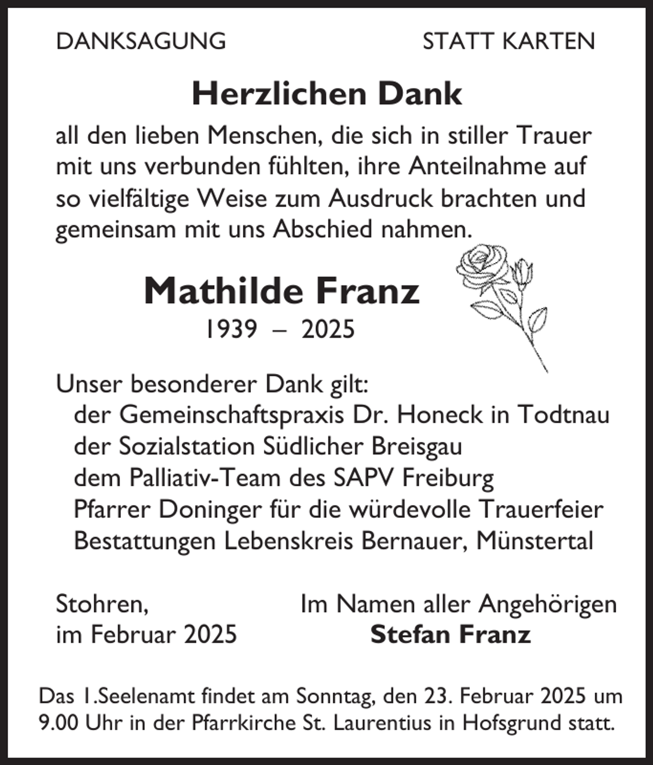 <p>DANKSAGUNG</p><p>STATT KARTEN</p><p>Herzlichen Dank<br />all den lieben Menschen, die sich in stiller Trauer<br />mit uns verbunden fühlten, ihre Anteilnahme auf<br />so vielfältige Weise zum Ausdruck brachten und<br />gemeinsam mit uns Abschied nahmen.</p><p>Mathilde Franz<br />1939 – 2025</p><p>Unser besonderer Dank gilt:<br />der Gemeinschaftspraxis Dr. Honeck in Todtnau<br />der Sozialstation Südlicher Breisgau<br />dem Palliativ-Team des SAPV Freiburg<br />Pfarrer Doninger für die würdevolle Trauerfeier<br />Bestattungen Lebenskreis Bernauer, Münstertal<br />Stohren,<br />im Februar 2025</p><p>Im Namen aller Angehörigen<br />Stefan Franz</p><p>Das 1.Seelenamt findet am Sonntag, den 23. Februar 2025 um<br />9.00 Uhr in der Pfarrkirche St. Laurentius in Hofsgrund statt.</p>