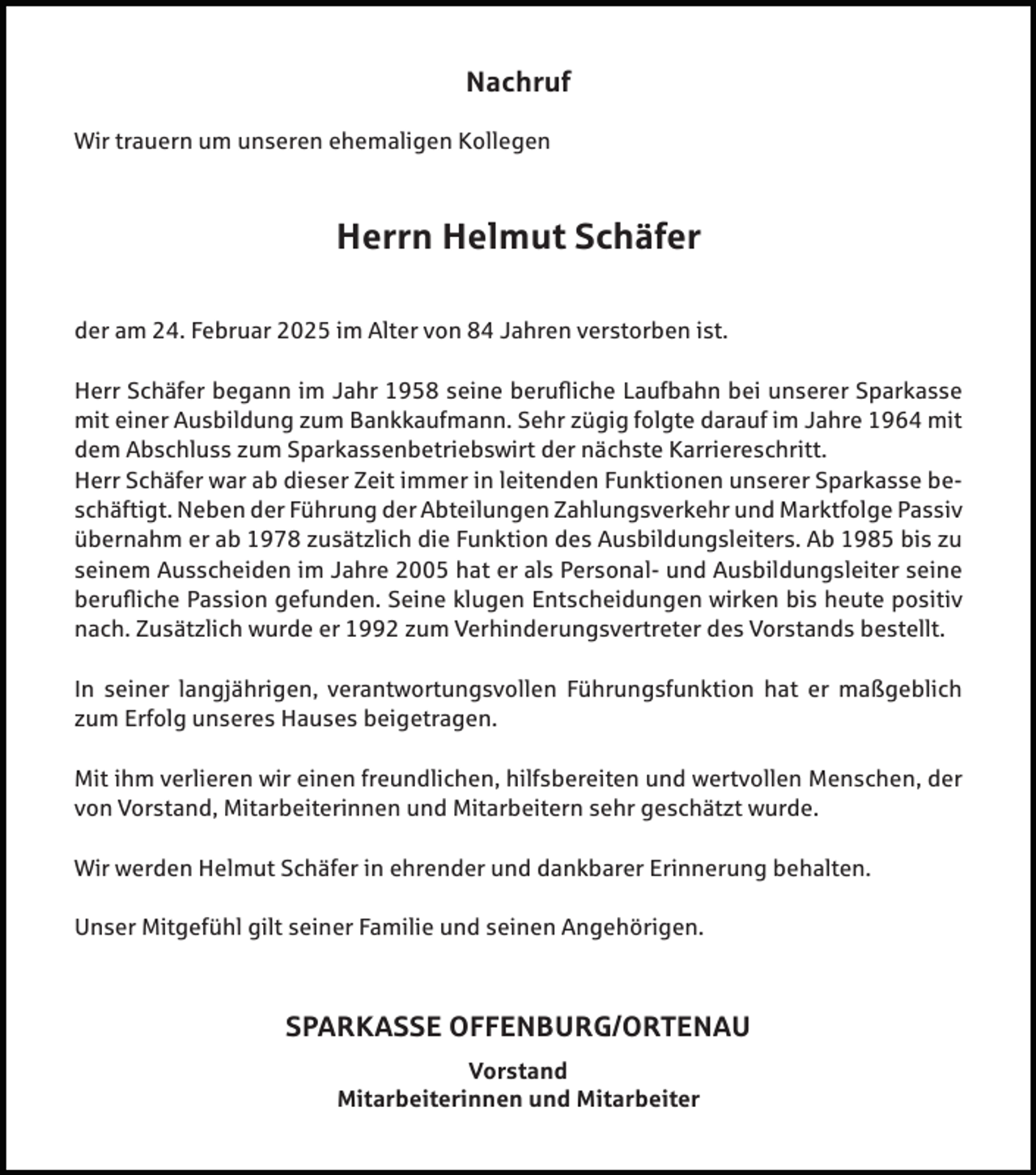<p>Nachruf<br />Wir trauern um unseren ehemaligen Kollegen</p><p>Herrn Helmut Schäfer<br />der am 24. Februar 2025 im Alter von 84 Jahren verstorben ist.<br />Herr Schäfer begann im Jahr 1958 seine berufliche Laufbahn bei unserer Sparkasse<br />mit einer Ausbildung zum Bankkaufmann. Sehr zügig folgte darauf im Jahre 1964 mit<br />dem Abschluss zum Sparkassenbetriebswirt der nächste Karriereschritt.<br />Herr Schäfer war ab dieser Zeit immer in leitenden Funktionen unserer Sparkasse beschäftigt. Neben der Führung der Abteilungen Zahlungsverkehr und Marktfolge Passiv<br />übernahm er ab 1978 zusätzlich die Funktion des Ausbildungsleiters. Ab 1985 bis zu<br />seinem Ausscheiden im Jahre 2005 hat er als Personal- und Ausbildungsleiter seine<br />berufliche Passion gefunden. Seine klugen Entscheidungen wirken bis heute positiv<br />nach. Zusätzlich wurde er 1992 zum Verhinderungsvertreter des Vorstands bestellt.<br />In seiner langjährigen, verantwortungsvollen Führungsfunktion hat er maßgeblich<br />zum Erfolg unseres Hauses beigetragen.<br />Mit ihm verlieren wir einen freundlichen, hilfsbereiten und wertvollen Menschen, der<br />von Vorstand, Mitarbeiterinnen und Mitarbeitern sehr geschätzt wurde.<br />Wir werden Helmut Schäfer in ehrender und dankbarer Erinnerung behalten.<br />Unser Mitgefühl gilt seiner Familie und seinen Angehörigen.</p><p>SPARKASSE OFFENBURG/ORTENAU<br />Vorstand<br />Mitarbeiterinnen und Mitarbeiter</p>