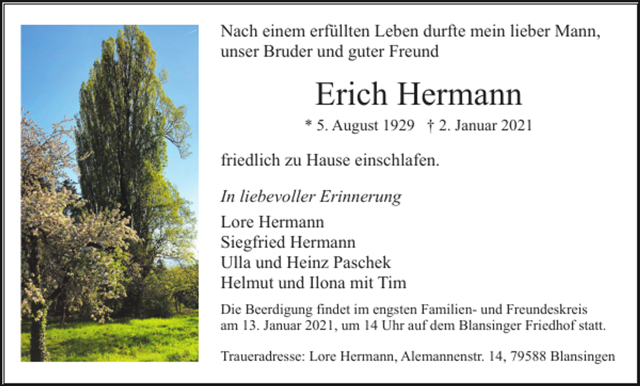 <p>Nach einem erfüllten Leben durfte mein lieber Mann,<br />unser Bruder und guter Freund</p><p>Erich Hermann<br />* 5. August 1929 † 2. Januar 2021</p><p>friedlich zu Hause einschlafen.<br />In liebevoller Erinnerung<br />Lore Hermann<br />Siegfried Hermann<br />Ulla und Heinz Paschek<br />Helmut und Ilona mit Tim<br />Die Beerdigung findet im engsten Familien- und Freundeskreis<br />am 13. Januar 2021, um 14 Uhr auf dem Blansinger Friedhof statt.<br />Traueradresse: Lore Hermann, Alemannenstr. 14, 79588 Blansingen</p>
