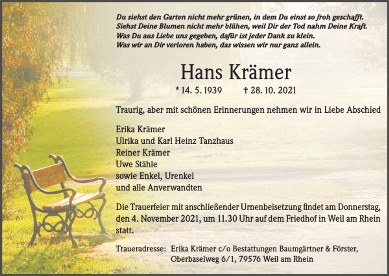 <p>Du siehst den Garten nicht mehr grünen, in dem Du einst so froh geschafft.<br />Siehst Deine Blumen nicht mehr blühen, weil Dir der Tod nahm Deine Kraft.<br />Was Du aus Liebe uns gegeben, dafür ist jeder Dank zu klein.<br />Was wir an Dir verloren haben, das wissen wir nur ganz allein.</p><p>Hans Krämer<br />* 14. 5. 1939</p><p>† 28. 10. 2021</p><p>Traurig, aber mit schönen Erinnerungen nehmen wir in Liebe Abschied<br />Erika Krämer<br />Ulrika und Karl Heinz Tanzhaus<br />Reiner Krämer<br />Uwe Stähle<br />sowie Enkel, Urenkel<br />und alle Anverwandten<br />Die Trauerfeier mit anschließender Urnenbeisetzung findet am Donnerstag,<br />den 4. November 2021, um 11.30 Uhr auf dem Friedhof in Weil am Rhein<br />statt.<br />Traueradresse: Erika Krämer c/o Bestattungen Baumgärtner &amp; Förster,<br />Oberbaselweg 6/1, 79576 Weil am Rhein</p>