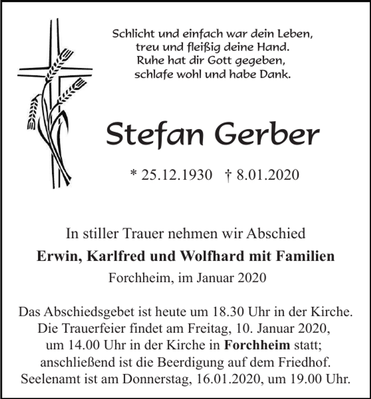<p>Schlicht und einfach war dein Leben,<br />treu und fleißig deine Hand.<br />Ruhe hat dir Gott gegeben,<br />schlafe wohl und habe Dank.</p><p>Stefan Gerber<br />* 25.12.1930 † 8.01.2020</p><p>In stiller Trauer nehmen wir Abschied<br />Erwin, Karlfred und Wolfhard mit Familien<br />Forchheim, im Januar 2020<br />Das Abschiedsgebet ist heute um 18.30 Uhr in der Kirche.<br />Die Trauerfeier findet am Freitag, 10. Januar 2020,<br />um 14.00 Uhr in der Kirche in Forchheim statt;<br />anschließend ist die Beerdigung auf dem Friedhof.<br />Seelenamt ist am Donnerstag, 16.01.2020, um 19.00 Uhr.</p>