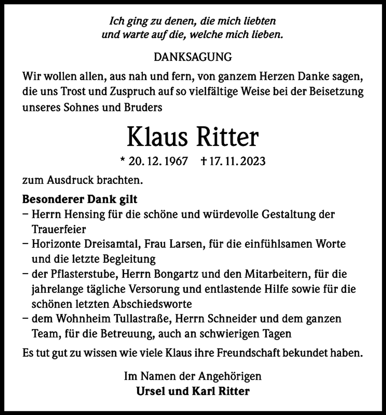 <p>Ich ging zu denen, die mich liebten<br />und warte auf die, welche mich lieben.</p><p>DANKSAGUNG<br />Wir wollen allen, aus nah und fern, von ganzem Herzen Danke sagen,<br />die uns Trost und Zuspruch auf so vielfältige Weise bei der Beisetzung<br />unseres Sohnes und Bruders</p><p>Klaus Ritter<br />* 20. 12. 1967</p><p>† 17. 11. 2023</p><p>zum Ausdruck brachten.<br />Besonderer Dank gilt<br />– Herrn Hensing für die schöne und würdevolle Gestaltung der<br />Trauerfeier<br />– Horizonte Dreisamtal, Frau Larsen, für die einfühlsamen Worte<br />und die letzte Begleitung<br />– der Pflasterstube, Herrn Bongartz und den Mitarbeitern, für die<br />jahrelange tägliche Versorung und entlastende Hilfe sowie für die<br />schönen letzten Abschiedsworte<br />– dem Wohnheim Tullastraße, Herrn Schneider und dem ganzen<br />Team, für die Betreuung, auch an schwierigen Tagen<br />Es tut gut zu wissen wie viele Klaus ihre Freundschaft bekundet haben.<br />Im Namen der Angehörigen<br />Ursel und Karl Ritter</p>
