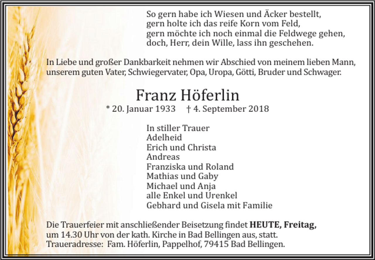 <p>So gern habe ich Wiesen und Äcker bestellt,<br />gern holte ich das reife Korn vom Feld,<br />gern möchte ich noch einmal die Feldwege gehen,<br />doch, Herr, dein Wille, lass ihn geschehen.<br />In Liebe und großer Dankbarkeit nehmen wir Abschied von meinem lieben Mann,<br />unserem guten Vater, Schwiegervater, Opa, Uropa, Götti, Bruder und Schwager.</p><p>Franz Höferlin</p><p>* 20. Januar 1933</p><p>† 4. September 2018</p><p>In stiller Trauer<br />Adelheid<br />Erich und Christa<br />Andreas<br />Franziska und Roland<br />Mathias und Gaby<br />Michael und Anja<br />alle Enkel und Urenkel<br />Gebhard und Gisela mit Familie<br />Die Trauerfeier mit anschließender Beisetzung findet HEUTE<br />HEUTE, Freitag,<br />um 14.30 Uhr von der kath. Kirche in Bad Bellingen aus, statt.<br />Traueradresse: Fam. Höferlin, Pappelhof, 79415 Bad Bellingen.</p>