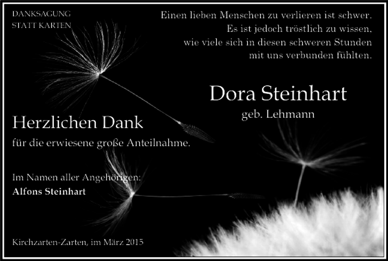 <p>DANKSAGUNG<br />STATT KARTEN</p><p>Einen lieben Menschen zu verlieren ist schwer.<br />Es ist jedoch tröstlich zu wissen,<br />wie viele sich in diesen schweren Stunden<br />mit uns verbunden fühlten.</p><p>Dora Steinhart<br />Herzlichen Dank<br />für die erwiesene große Anteilnahme.<br />Im Namen aller Angehörigen:<br />Alfons Steinhart</p><p>Kirchzarten-Zarten, im März 2015</p><p>geb. Lehmann</p>