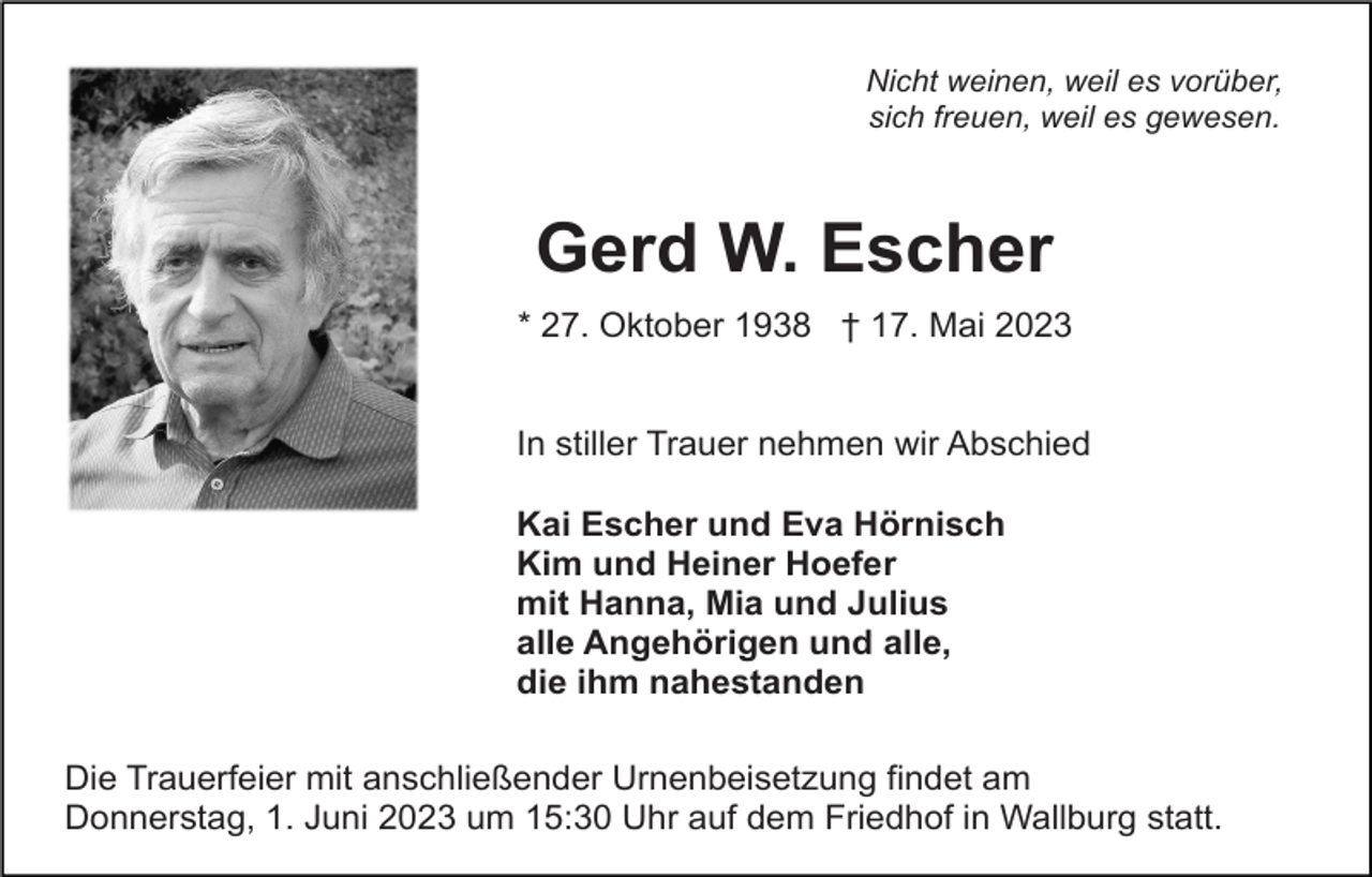 <p>Nicht weinen, weil es vorüber,<br />sich freuen, weil es gewesen.</p><p>Gerd W. Escher<br />* 27. Oktober 1938 † 17. Mai 2023<br />In stiller Trauer nehmen wir Abschied<br />Kai Escher und Eva Hörnisch<br />Kim und Heiner Hoefer<br />mit Hanna, Mia und Julius<br />alle Angehörigen und alle,<br />die ihm nahestanden<br />Die Trauerfeier mit anschließender Urnenbeisetzung findet am<br />Donnerstag, 1. Juni 2023 um 15:30 Uhr auf dem Friedhof in Wallburg statt.</p>
