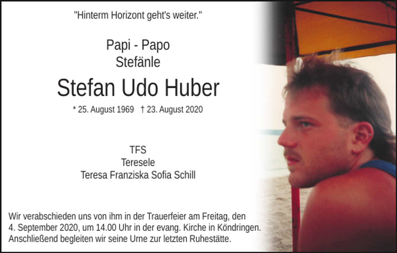 <p>"Hinterm Horizont geht's weiter."</p><p>Papi - Papo<br />Stefänle</p><p>Stefan Udo Huber<br />* 25. August 1969 † 23. August 2020</p><p>TFS<br />Teresele<br />Teresa Franziska Sofia Schill</p><p>Wir verabschieden uns von ihm in der Trauerfeier am Freitag, den<br />4. September 2020, um 14.00 Uhr in der evang. Kirche in Köndringen.<br />Anschließend begleiten wir seine Urne zur letzten Ruhestätte.</p>
