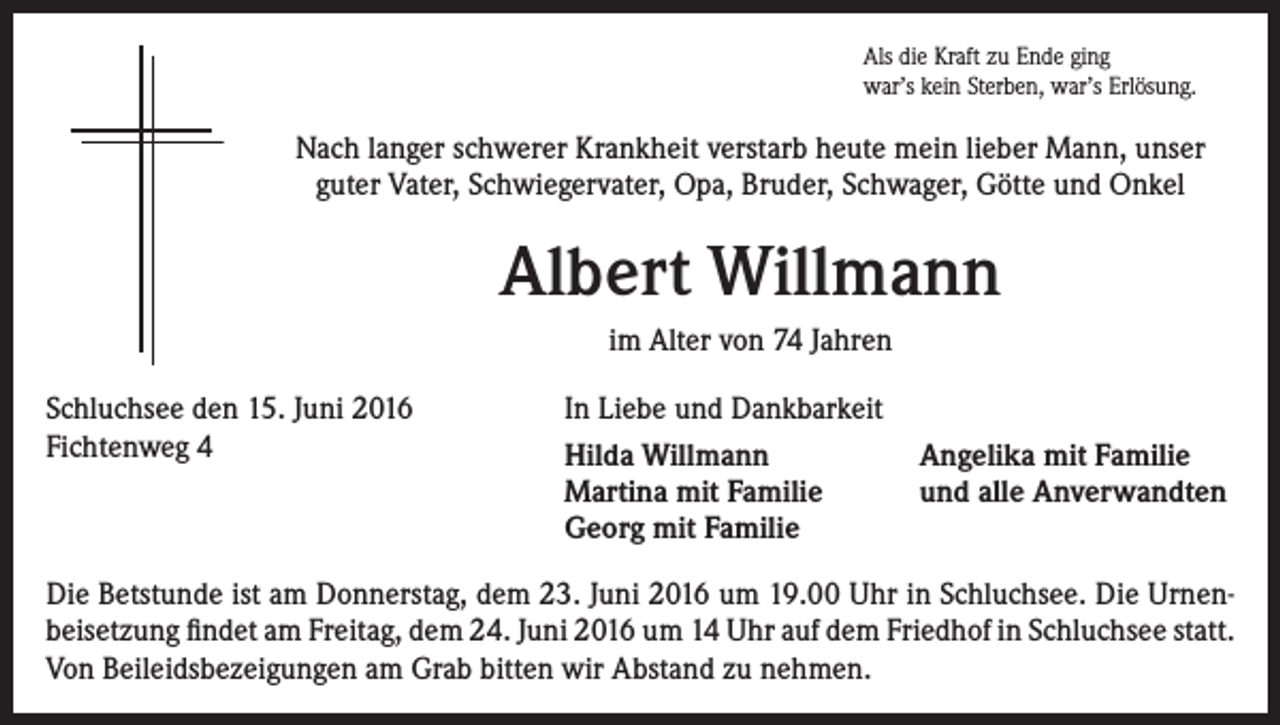 <p>Als die Kraft zu Ende ging<br />war’s kein Sterben, war’s Erlösung.</p><p>Nach langer schwerer Krankheit verstarb heute mein lieber Mann, unser<br />guter Vater, Schwiegervater, Opa, Bruder, Schwager, Götte und Onkel</p><p>Albert Willmann<br />im Alter von 74 Jahren<br />Schluchsee den 15. Juni 2016<br />Fichtenweg 4</p><p>In Liebe und Dankbarkeit<br />Hilda Willmann<br />Martina mit Familie<br />Georg mit Familie</p><p>Angelika mit Familie<br />und alle Anverwandten</p><p>Die Betstunde ist am Donnerstag, dem 23. Juni 2016 um 19.00 Uhr in Schluchsee. Die Urnenbeisetzung findet am Freitag, dem 24. Juni 2016 um 14 Uhr auf dem Friedhof in Schluchsee statt.<br />Von Beileidsbezeigungen am Grab bitten wir Abstand zu nehmen.</p>