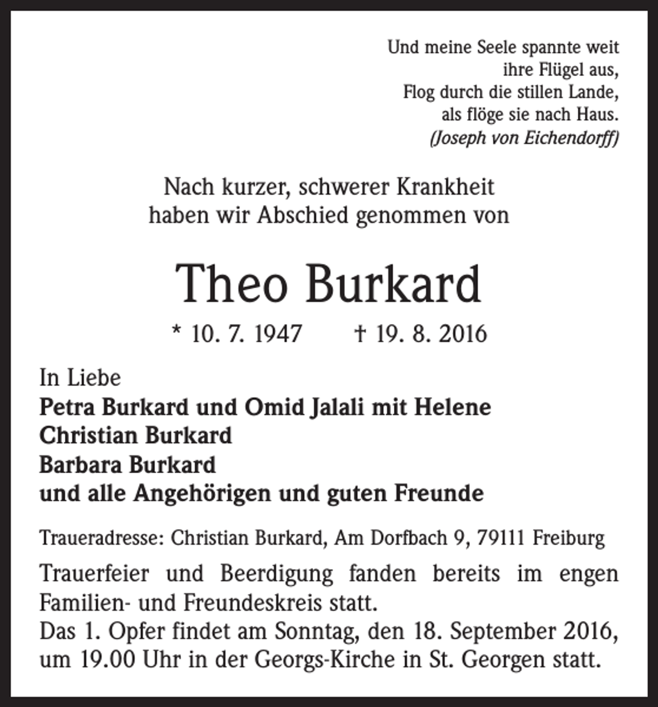 <p>Und meine Seele spannte weit<br />ihre Flügel aus,<br />Flog durch die stillen Lande,<br />als flöge sie nach Haus.<br />(Joseph von Eichendorff)</p><p>Nach kurzer, schwerer Krankheit<br />haben wir Abschied genommen von</p><p>Theo Burkard<br />* 10. 7. 1947 † 19. 8. 2016<br />In Liebe<br />Petra Burkard und Omid Jalali mit Helene<br />Christian Burkard<br />Barbara Burkard<br />und alle Angehörigen und guten Freunde<br />Traueradresse: Christian Burkard, Am Dorfbach 9, 79111 Freiburg</p><p>Trauerfeier und Beerdigung fanden bereits im engen<br />­Familien- und Freundeskreis statt.<br />Das 1. Opfer findet am Sonntag, den 18. September 2016,<br />um 19.00 Uhr in der Georgs-Kirche in St. Georgen statt.</p>