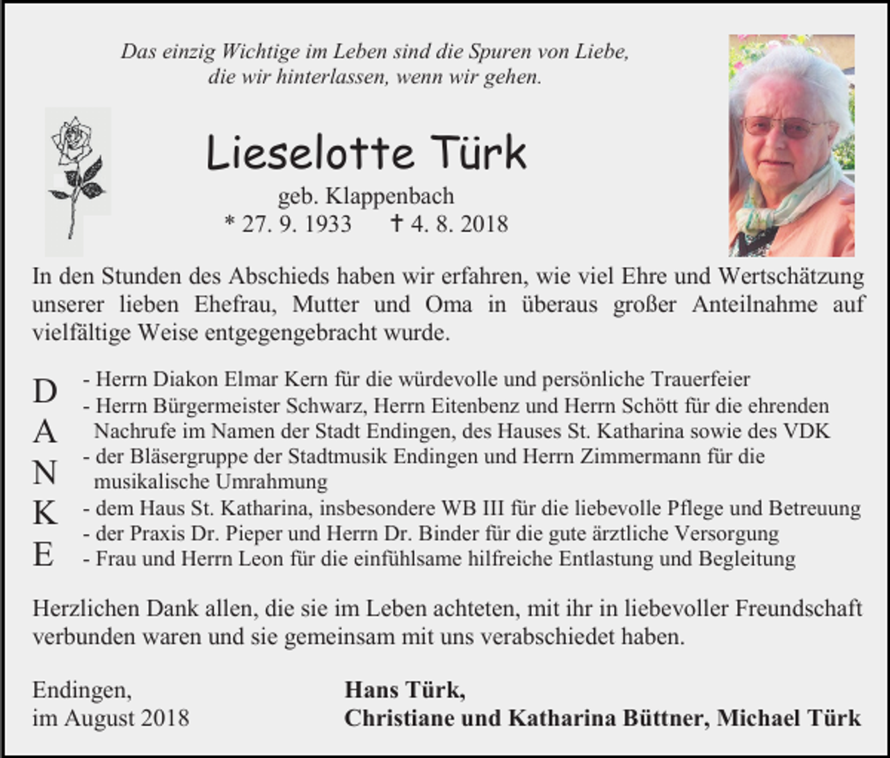 <p>Das ein ig Wichtige im Leben sind die Spuren von Liebe,<br />die wir hinterlassen, wenn wir gehen.</p><p>Lieselotte Türk<br />geb. Klappenbach<br />* 27. 9. 1933  4. 8. 2018<br />In den Stunden des Abschieds haben wir erfahren, wie viel Ehre und Wertschätzung<br />unserer lieben Ehefrau, Mutter und Oma in überaus großer Anteilnahme auf<br />vielfältige Weise entgegengebracht wurde.</p><p>D<br />A<br />N<br />K<br />E</p><p>- Herrn Diakon Elmar Kern für die würdevolle und persönliche Trauerfeier<br />- Herrn Bürgermeister Schwarz, Herrn Eitenbenz und Herrn Schött für die ehrenden<br />Nachrufe im Namen der Stadt Endingen, des Hauses St. Katharina sowie des VDK<br />- der Bläsergruppe der Stadtmusik Endingen und Herrn Zimmermann für die<br />musikalische Umrahmung<br />- dem Haus St. Katharina, insbesondere WB III für die liebevolle Pflege und Betreuung<br />- der Praxis Dr. Pieper und Herrn Dr. Binder für die gute ärztliche Versorgung<br />- Frau und Herrn Leon für die einfühlsame hilfreiche Entlastung und Begleitung</p><p>Herzlichen Dank allen, die sie im Leben achteten, mit ihr in liebevoller Freundschaft<br />verbunden waren und sie gemeinsam mit uns verabschiedet haben.<br />Endingen,<br />im August 2018</p><p>Hans Türk,<br />Christiane und Katharina Büttner, Michael Türk</p>