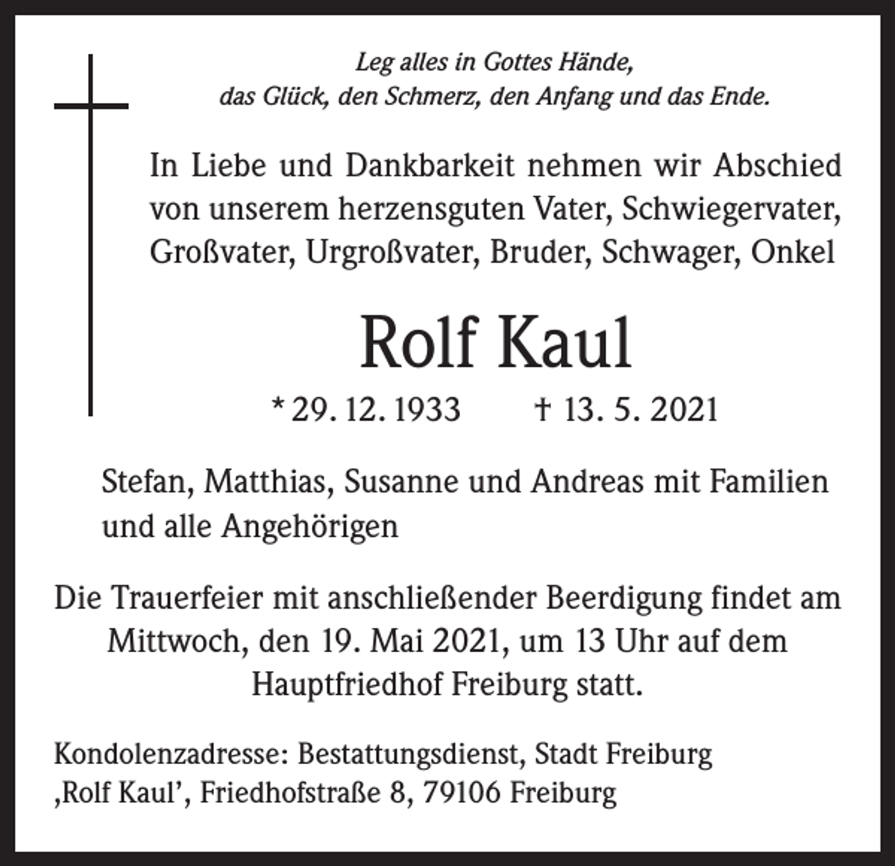 <p>Leg alles in Gottes Hände,<br />das Glück, den Schmerz, den Anfang und das Ende.</p><p>In Liebe und Dankbarkeit nehmen wir Abschied<br />von unserem herzensguten Vater, Schwiegervater,<br />Großvater, Urgroßvater, Bruder, Schwager, Onkel</p><p>Rolf Kaul<br />* 29. 12. 1933 † 13. 5. 2021<br />Stefan, Matthias, Susanne und Andreas mit Familien<br />und alle Angehörigen<br />Die Trauerfeier mit anschließender Beerdigung findet am<br />Mittwoch, den 19. Mai 2021, um 13 Uhr auf dem<br />Hauptfriedhof Freiburg statt.<br />Kondolenzadresse: Bestattungsdienst, Stadt Freiburg<br />,Rolf Kaul’, Friedhofstraße 8, 79106 Freiburg</p>