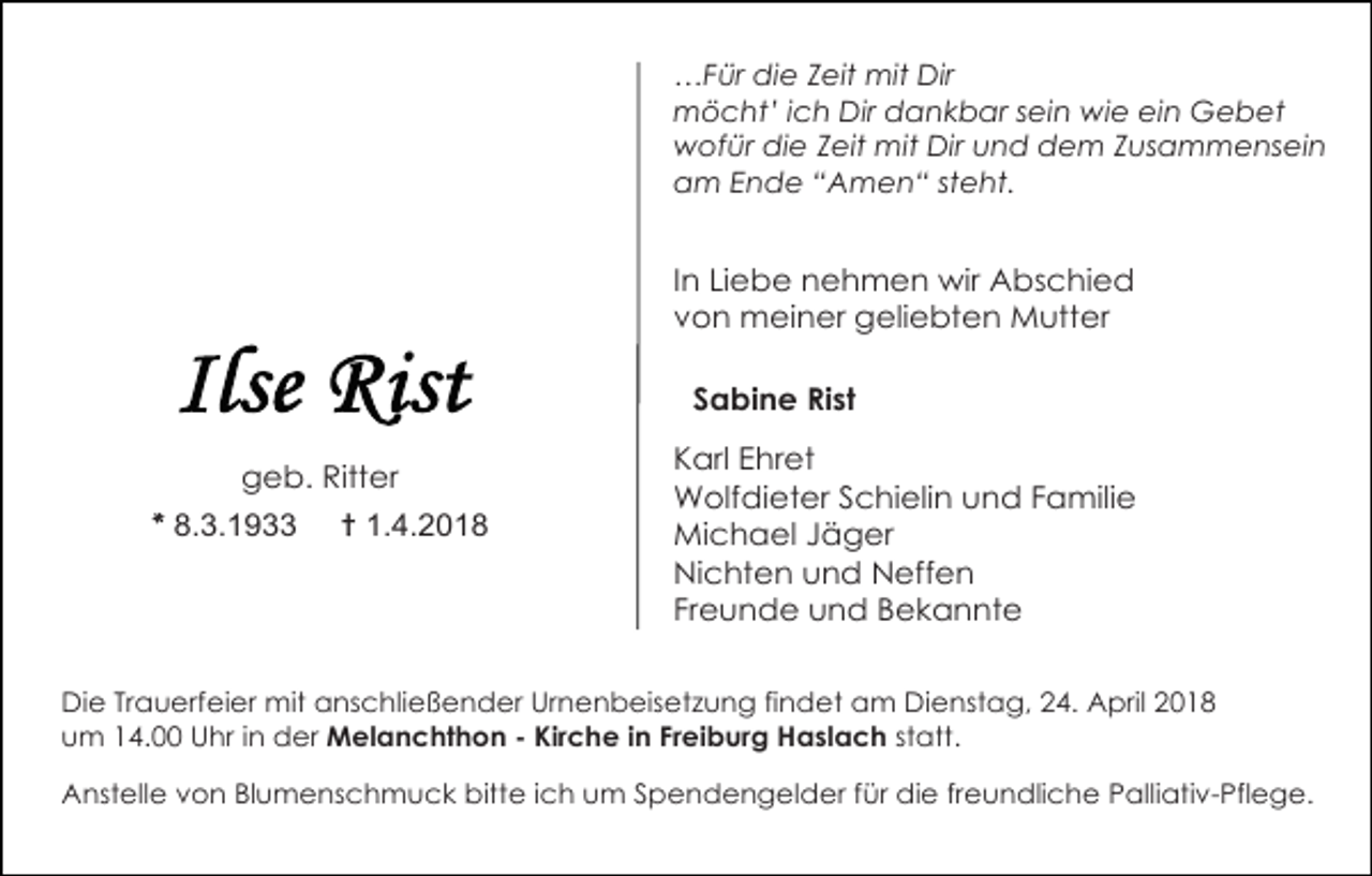 <p>…Für die Zeit mit Dir<br />möcht’ ich Dir dankbar sein wie ein Gebet<br />wofür die Zeit mit Dir und dem Zusammensein<br />am Ende “Amen“ steht.</p><p>In Liebe nehmen wir Abschied<br />von meiner geliebten Mutter<br />Sabine Rist<br />geb. Ritter</p><p>* 8.3.1933</p><p>† 1.4.2018</p><p>Karl Ehret<br />Wolfdieter Schielin und Familie<br />Michael Jäger<br />Nichten und Neffen<br />Freunde und Bekannte</p><p>Die Trauerfeier mit anschließender Urnenbeisetzung findet am Dienstag, 24. April 2018<br />um 14.00 Uhr in der Melanchthon - Kirche in Freiburg Haslach statt.<br />Anstelle von Blumenschmuck bitte ich um Spendengelder für die freundliche Palliativ-Pflege.</p>