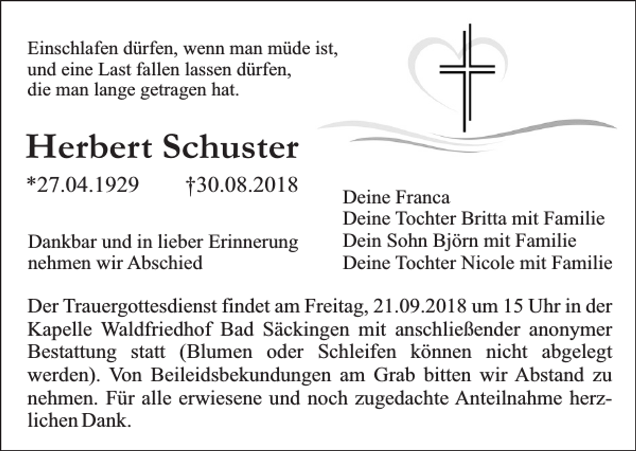 <p>Einschlafen dürfen, wenn man müde ist,<br />und eine Last fallen lassen dürfen,<br />die man lange getragen hat.</p><p>Herbert Schuster<br />*27.04.1929</p><p>†30.08.2018</p><p>Dankbar und in lieber Erinnerung<br />nehmen wir Abschied</p><p>Deine Franca<br />Deine Tochter Britta mit Familie<br />Dein Sohn Björn mit Familie<br />Deine Tochter Nicole mit Familie</p><p>Der Trauergottesdienst findet am Freitag, 21.09.2018 um 15 Uhr in der<br />Kapelle Waldfriedhof Bad Säckingen mit anschließender anonymer<br />Bestattung statt (Blumen oder Schleifen können nicht abgelegt<br />werden). Von Beileidsbekundungen am Grab bitten wir Abstand zu<br />nehmen. Für alle erwiesene und noch zugedachte Anteilnahme herzlichen Dank.</p>