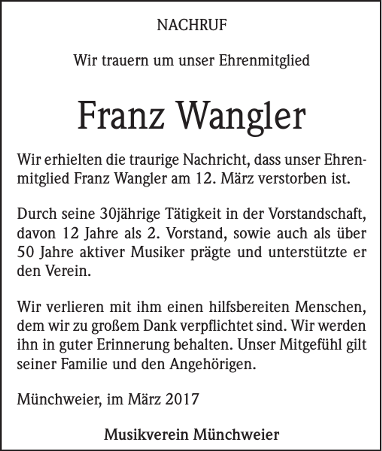 <p>NACHRUF<br />Wir trauern um unser Ehrenmitglied</p><p>Franz Wangler<br />Wir erhielten die traurige Nachricht, dass unser Ehren­<br />mitglied Franz Wangler am 12. März verstorben ist.<br />Durch seine 30jährige Tätigkeit in der Vorstandschaft,<br />davon 12 Jahre als 2. Vorstand, sowie auch als über<br />50 Jahre aktiver Musiker prägte und unterstützte er<br />den Verein.<br />Wir verlieren mit ihm einen hilfsbereiten Menschen,<br />dem wir zu großem Dank verpflichtet sind. Wir werden<br />ihn in guter Erinnerung behalten. Unser Mitgefühl gilt<br />seiner Familie und den Angehörigen.<br />Münchweier, im März 2017<br />Musikverein Münchweier</p>