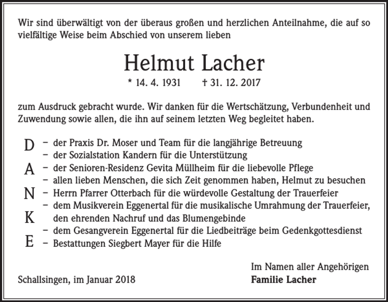 <p>Wir sind überwältigt von der überaus großen und herzlichen Anteilnahme, die auf so<br />vielfältige Weise beim Abschied von unserem lieben</p><p>Helmut Lacher<br />* 14. 4. 1931 † 31. 12. 2017</p><p>zum Ausdruck gebracht wurde. Wir danken für die Wertschätzung, Verbundenheit und<br />Zuwendung sowie allen, die ihn auf seinem letzten Weg begleitet haben.</p><p>D<br />A<br />N<br />K<br />E</p><p>– der Praxis Dr. Moser und Team für die langjährige Betreuung<br />– der Sozialstation Kandern für die Unterstützung<br />– der Senioren-Residenz Gevita Müllheim für die liebevolle Pflege<br />– allen lieben Menschen, die sich Zeit genommen haben, Helmut zu besuchen<br />– Herrn Pfarrer Otterbach für die würdevolle Gestaltung der Trauerfeier<br />– dem Musikverein Eggenertal für die musikalische Umrahmung der Trauerfeier,<br />den ehrenden Nachruf und das Blumengebinde<br />– dem Gesangverein Eggenertal für die Liedbeiträge beim Gedenkgottesdienst<br />– Bestattungen Siegbert Mayer für die Hilfe</p><p>Schallsingen, im Januar 2018</p><p>Im Namen aller Angehörigen<br />Familie Lacher</p>