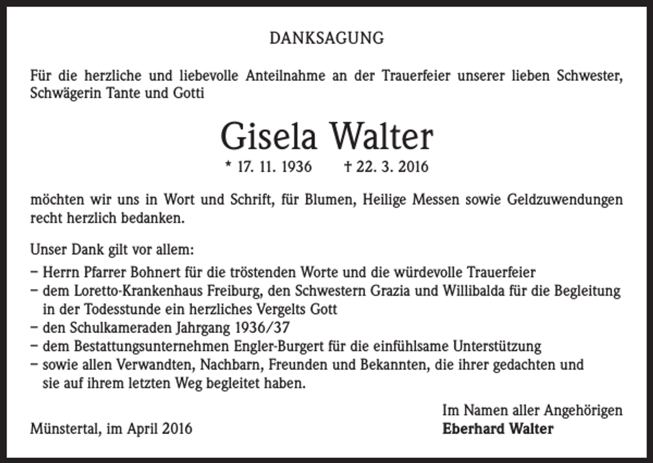 <p>DANKSAGUNG<br />Für die herzliche und liebevolle Anteilnahme an der Trauerfeier unserer lieben Schwester,<br />Schwägerin Tante und Gotti</p><p>Gisela Walter<br />* 17. 11. 1936 † 22. 3. 2016</p><p>möchten wir uns in Wort und Schrift, für Blumen, Heilige Messen sowie Geldzuwendungen<br />recht herzlich bedanken.<br />Unser Dank gilt vor allem:<br />– Herrn Pfarrer Bohnert für die tröstenden Worte und die würdevolle Trauerfeier<br />– dem Loretto-Krankenhaus Freiburg, den Schwestern Grazia und Willibalda für die Begleitung<br />in der Todesstunde ein herzliches Vergelts Gott<br />– den Schulkameraden Jahrgang 1936/37<br />– dem Bestattungsunternehmen Engler-Burgert für die einfühlsame Unterstützung<br />– sowie allen Verwandten, Nachbarn, Freunden und Bekannten, die ihrer gedachten und<br />sie auf ihrem letzten Weg begleitet haben.<br />Münstertal, im April 2016</p><p>Im Namen aller Angehörigen<br />Eberhard Walter</p>