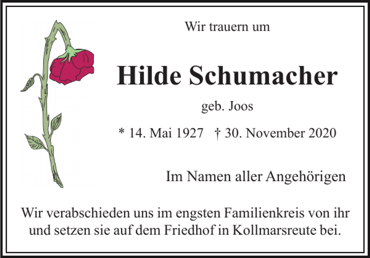 <p>Wir trauern um</p><p>Hilde Schumacher<br />geb. Joos<br />* 14. Mai 1927 † 30. November 2020</p><p>Im Namen aller Angehörigen<br />Wir verabschieden uns im engsten Familienkreis von ihr<br />und setzen sie auf dem Friedhof in Kollmarsreute bei.</p>