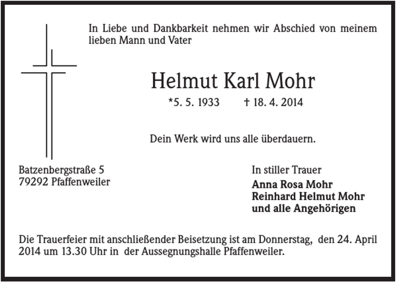 <p>In Liebe und Dankbarkeit nehmen wir Abschied von meinem<br />lieben Mann und Vater</p><p>Helmut Karl Mohr<br />*5. 5. 1933</p><p>† 18. 4. 2014</p><p>Dein Werk wird uns alle überdauern.<br />Batzenbergstraße 5<br />79292 Pfaffenweiler</p><p>In stiller Trauer<br />Anna Rosa Mohr<br />Reinhard Helmut Mohr<br />und alle Angehörigen</p><p>Die Trauerfeier mit anschließender Beisetzung ist am Donnerstag, den 24. April<br />2014 um 13.30 Uhr in der Aussegnungshalle Pfaffenweiler.</p>