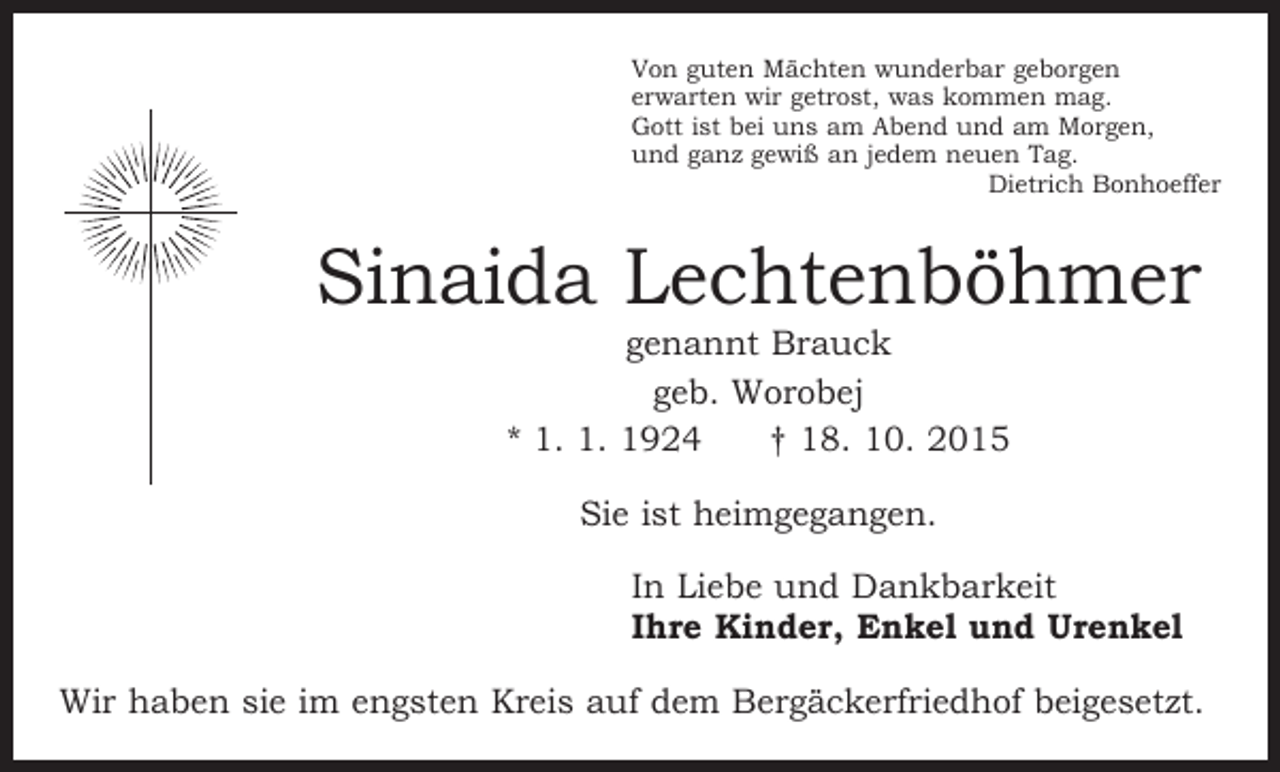 <p>Von guten Mächten wunderbar geborgen<br />erwarten wir getrost, was kommen mag.<br />Gott ist bei uns am Abend und am Morgen,<br />und ganz gewiß an jedem neuen Tag.</p><p>Dietrich Bonhoeffer</p><p>Sinaida Lechtenböhmer<br />genannt Brauck<br />geb. Worobej<br />* 1. 1. 1924 † 18. 10. 2015<br />Sie ist heimgegangen.<br />In Liebe und Dankbarkeit<br />Ihre Kinder, Enkel und Urenkel<br />Wir haben sie im engsten Kreis auf dem Bergäckerfriedhof beigesetzt.</p>