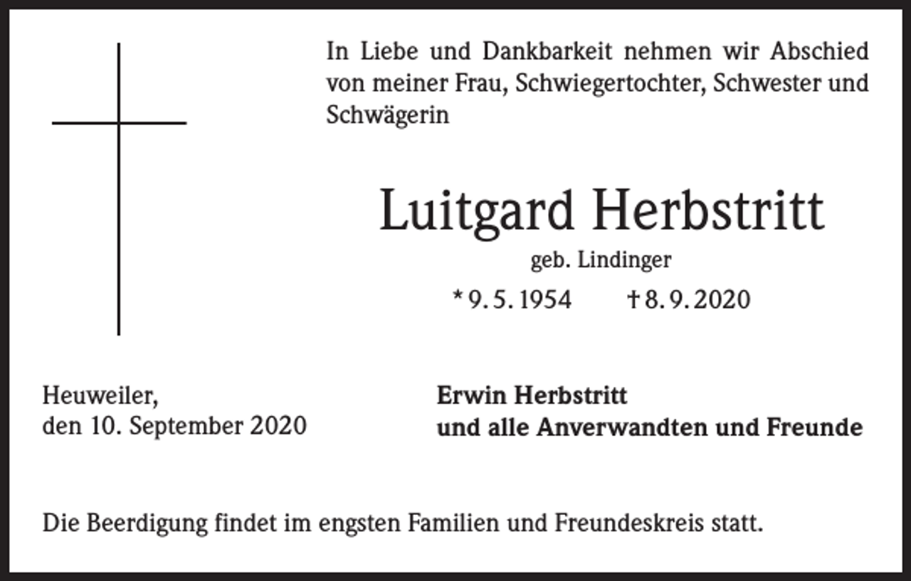 <p>In Liebe und Dankbarkeit nehmen wir Abschied<br />von meiner Frau, Schwiegertochter, Schwester und<br />Schwägerin</p><p>Luitgard Herbstritt<br />geb. Lindinger</p><p>* 9. 5. 1954 † 8. 9. 2020<br />Heuweiler,<br />den 10. September 2020</p><p>Erwin Herbstritt<br />und alle Anverwandten und Freunde</p><p>Die Beerdigung findet im engsten Familien und Freundeskreis statt.</p>
