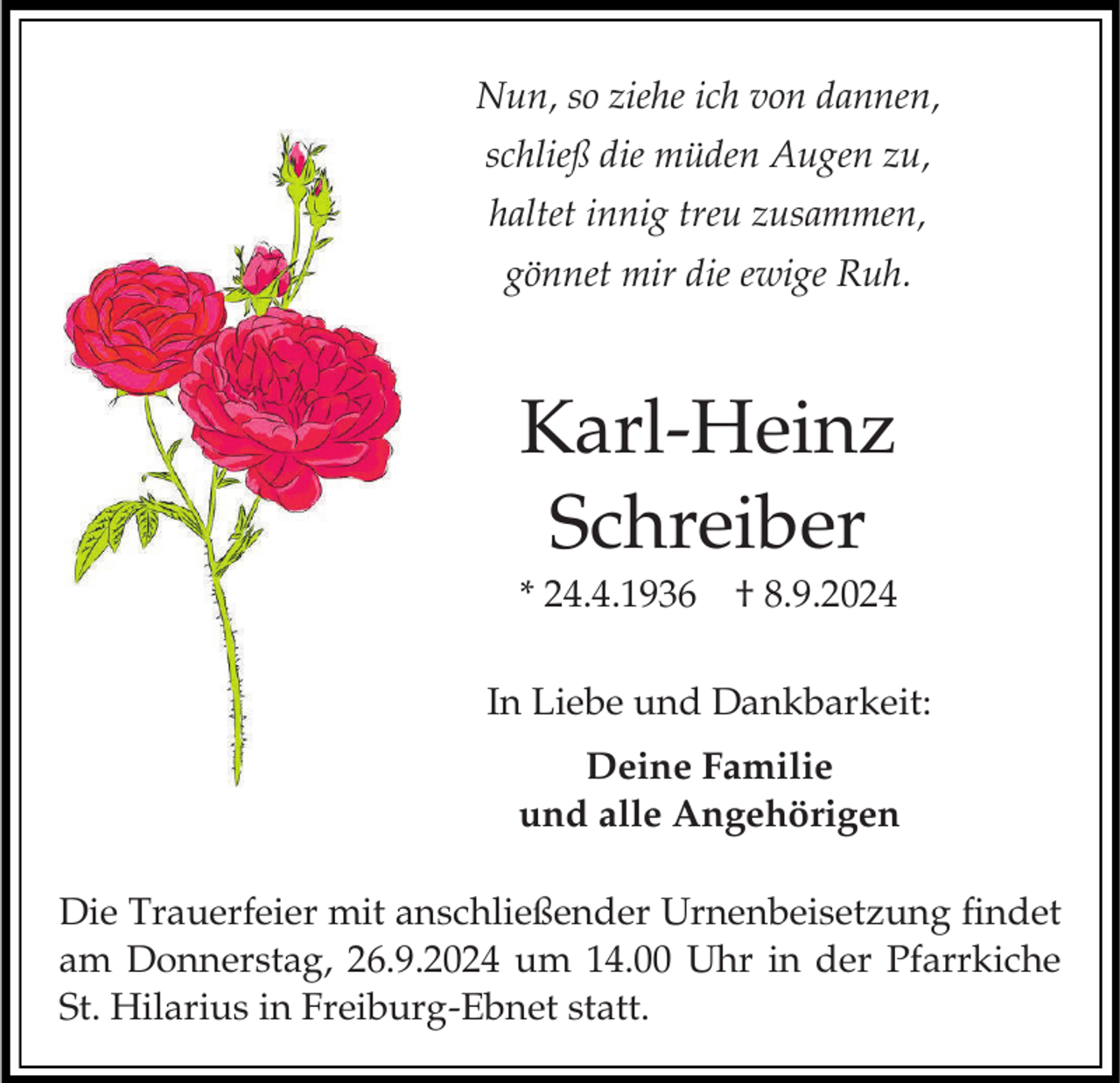 <p>Nun, so ziehe ich von dannen,<br />schließ die müden Augen zu,<br />haltet innig treu zusammen,</p><p>gönnet mir die ewige Ruh.</p><p>Karl-Heinz<br />Schreiber<br />* 24.4.1936 † 8.9.2024</p><p>In Liebe und Dankbarkeit:<br />Deine Familie<br />und alle Angehörigen</p><p>Die Trauerfeier mit anschließender Urnenbeisetzung findet<br />am Donnerstag, 26.9.2024 um 14.00 Uhr in der Pfarrkiche<br />St. Hilarius in Freiburg-Ebnet statt.</p>