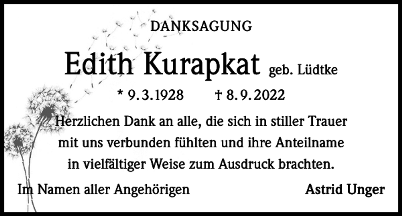 <p>DANKSAGUNG</p><p>Edith Kurapkat geb. Lüdtke<br />* 9. 3.1928 † 8. 9. 2022<br />Herzlichen Dank an alle, die sich in stiller Trauer<br />mit uns verbunden fühlten und ihre Anteilname<br />in vielfältiger Weise zum Ausdruck brachten.<br />Im Namen aller Angehörigen</p><p>Astrid Unger</p>