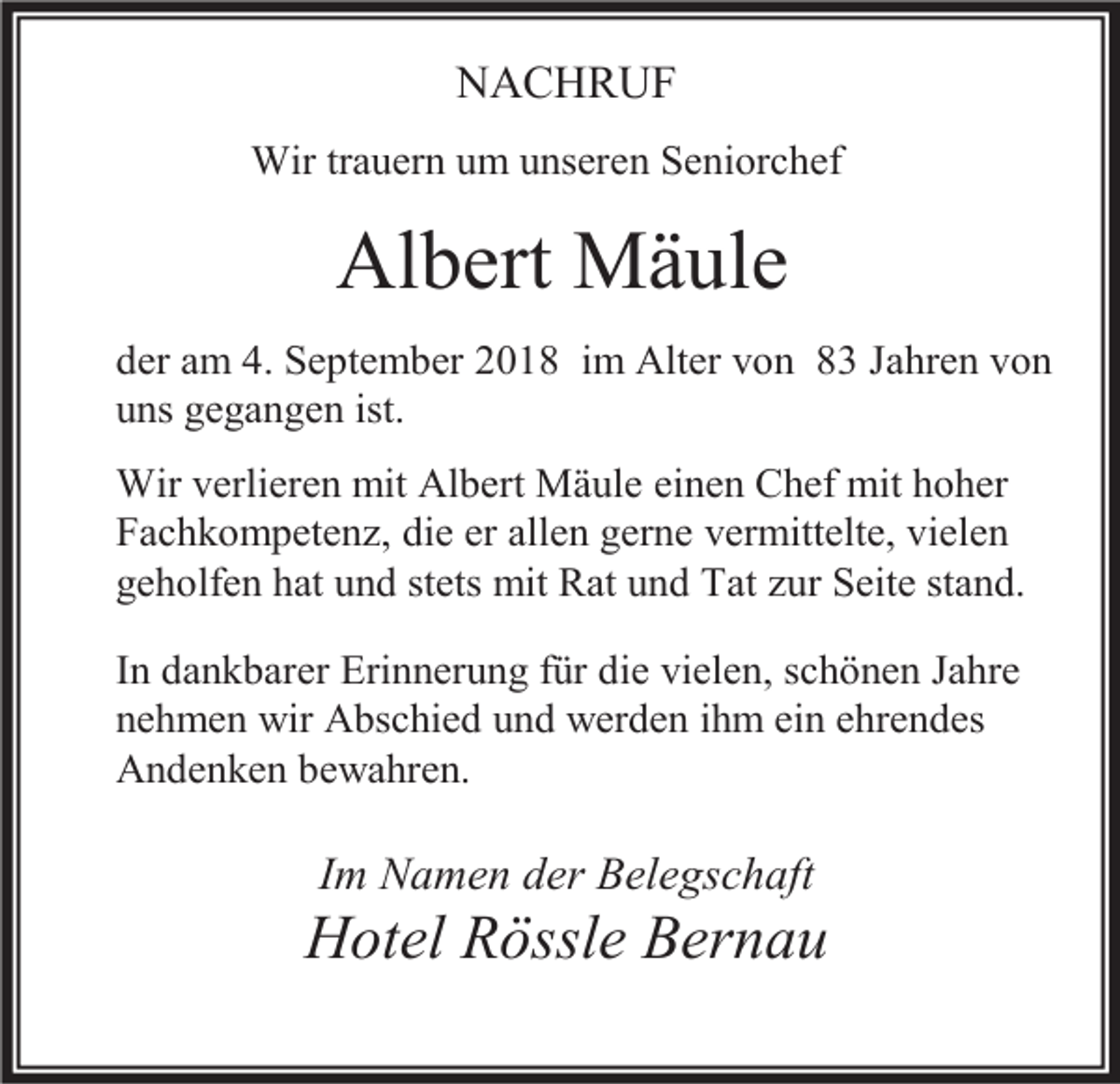 <p>NACHRUF<br />Wir trauern um unseren Seniorchef</p><p>Albert Mäule<br />der am 4. September 2018 im Alter von 83 Jahren von<br />uns gegangen ist.<br />Wir verlieren mit Albert Mäule einen Chef mit hoher<br />Fachkompetenz, die er allen gerne vermittelte, vielen<br />geholfen hat und stets mit Rat und Tat zur Seite stand.<br />In dankbarer Erinnerung für die vielen, schönen Jahre<br />nehmen wir Abschied und werden ihm ein ehrendes<br />Andenken bewahren.</p><p>Im Namen der Belegschaft</p><p>Hotel Rössle Bernau</p>