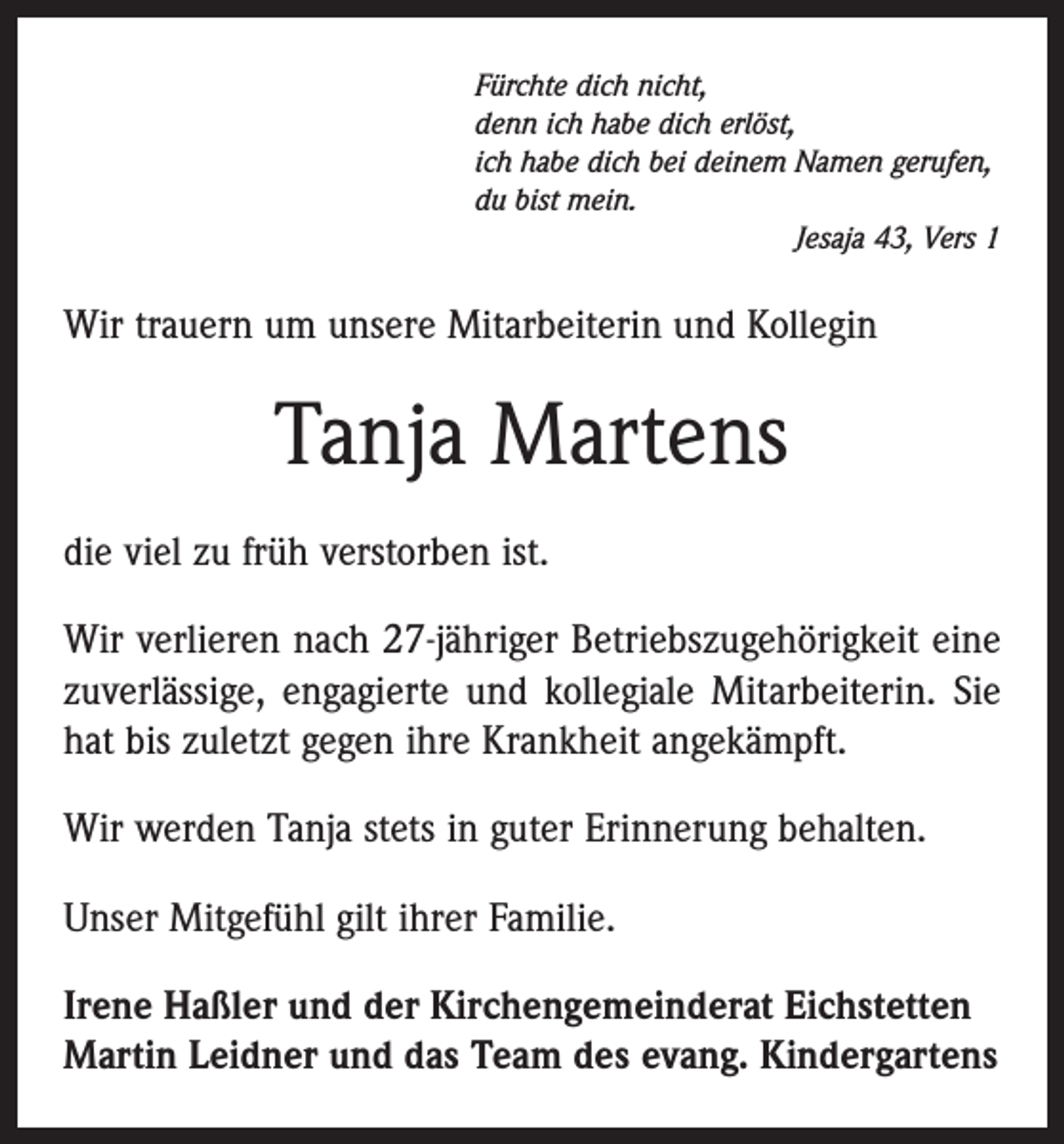 <p>Fürchte dich nicht,<br />denn ich habe dich erlöst,<br />ich habe dich bei deinem Namen gerufen,<br />du bist mein.</p><p>Jesaja 43, Vers 1</p><p>Wir trauern um unsere Mitarbeiterin und Kollegin</p><p>Tanja Martens<br />die viel zu früh verstorben ist.<br />Wir verlieren nach 27-jähriger Betriebszugehörigkeit eine<br />zuverlässige, engagierte und kollegiale Mitarbeiterin. Sie<br />hat bis zuletzt gegen ihre Krankheit angekämpft.<br />Wir werden Tanja stets in guter Erinnerung behalten.<br />Unser Mitgefühl gilt ihrer Familie.<br />Irene Haßler und der Kirchengemeinderat Eichstetten<br />Martin Leidner und das Team des evang. Kindergartens</p>
