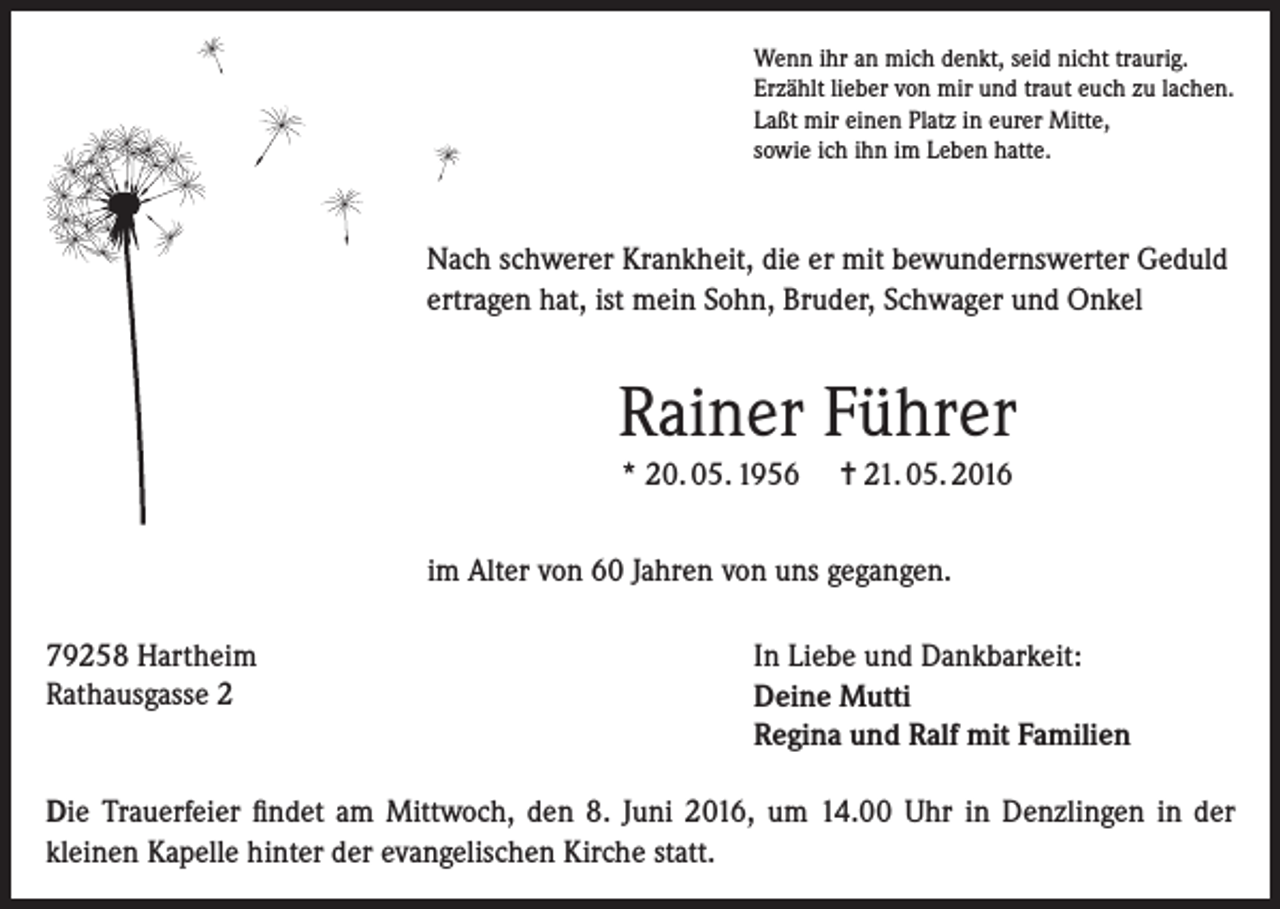 <p>Wenn ihr an mich denkt, seid nicht traurig.<br />Erzählt lieber von mir und traut euch zu lachen.<br />Laßt mir einen Platz in eurer Mitte,<br />sowie ich ihn im Leben hatte.</p><p>Nach schwerer Krankheit, die er mit bewundernswerter Geduld<br />ertragen hat, ist mein Sohn, Bruder, Schwager und Onkel</p><p>Rainer Führer<br />* 20. 05. 1956</p><p>= 21. 05. 2016</p><p>im Alter von 60 Jahren von uns gegangen.<br />79258 Hartheim<br />Rathausgasse 2</p><p>In Liebe und Dankbarkeit:<br />Deine Mutti<br />Regina und Ralf mit Familien</p><p>Die Trauerfeier findet am Mittwoch, den 8. Juni 2016, um 14.00 Uhr in Denzlingen in der<br />kleinen Kapelle hinter der evangelischen Kirche statt.</p>